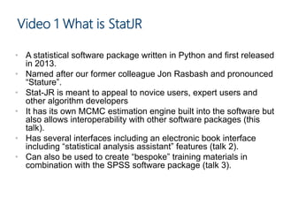 Video 1 What is StatJR
• A statistical software package written in Python and first released
in 2013.
• Named after our former colleague Jon Rasbash and pronounced
“Stature”.
• Stat-JR is meant to appeal to novice users, expert users and
other algorithm developers
• It has its own MCMC estimation engine built into the software but
also allows interoperability with other software packages (this
talk).
• Has several interfaces including an electronic book interface
including “statistical analysis assistant” features (talk 2).
• Can also be used to create “bespoke” training materials in
combination with the SPSS software package (talk 3).
 