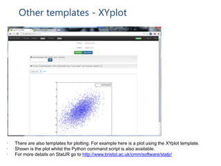 Other templates - XYplot
• There are also templates for plotting. For example here is a plot using the XYplot template.
• Shown is the plot whilst the Python command script is also available.
• For more details on StatJR go to http://www.bristol.ac.uk/cmm/software/statjr/
 