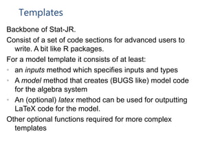 Templates
Backbone of Stat-JR.
Consist of a set of code sections for advanced users to
write. A bit like R packages.
For a model template it consists of at least:
• an inputs method which specifies inputs and types
• A model method that creates (BUGS like) model code
for the algebra system
• An (optional) latex method can be used for outputting
LaTeX code for the model.
Other optional functions required for more complex
templates
 