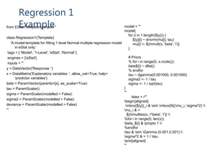 Regression 1
Examplefrom EStat.Templating import *
class Regression1(Template):
'A model template for fitting 1 level Normal multiple regression model
in eStat only.‘
tags = [ 'Model', '1-Level', 'eStat', 'Normal' ]
engines = ['eStat']
inputs = '''
y = DataVector('Response: ')
x = DataMatrix('Explanatory variables: ', allow_cat=True, help=
'predictor variables')
beta = ParamVector(parents=[x], as_scalar=True)
tau = ParamScalar()
sigma = ParamScalar(modelled = False)
sigma2 = ParamScalar(modelled = False)
deviance = ParamScalar(modelled = False)
'''
model = '''
model{
for (i in 1:length(${y})) {
${y}[i] ~ dnorm(mu[i], tau)
mu[i] <- ${mmult(x, 'beta', 'i')}
}
# Priors
% for i in range(0, x.ncols()):
beta${i} ~ dflat()
% endfor
tau ~ dgamma(0.001000, 0.001000)
sigma2 <- 1 / tau
sigma <- 1 / sqrt(tau)
}
'''
latex = r'''
begin{aligned}
mbox{${y}}_i & sim mbox{N}(mu_i, sigma^2) 
mu_i & =
${mmulttex(x, r'beta', 'i')} 
%for i in range(0, len(x)):
beta_${i} & propto 1 
%endfor
tau & sim Gamma (0.001,0.001) 
sigma^2 & = 1 / tau
end{aligned}
'''
 