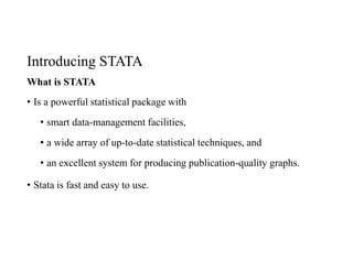 Introducing STATA
What is STATA
• Is a powerful statistical package with
• smart data-management facilities,
• a wide array of up-to-date statistical techniques, and
• an excellent system for producing publication-quality graphs.
• Stata is fast and easy to use.
 