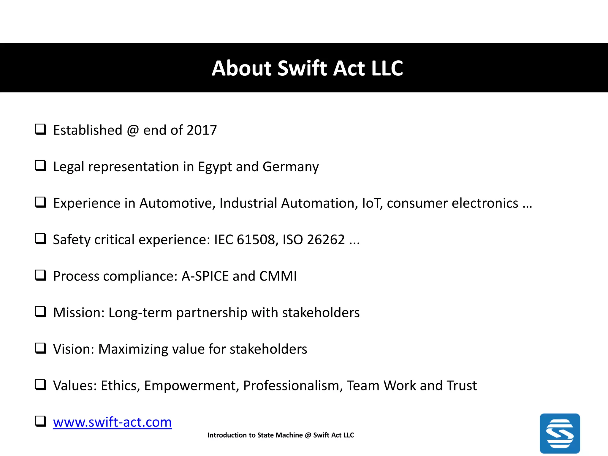 About Swift Act LLC Introduction to State Machine @ Swift Act LLC ❑ Established @ end of 2017 ❑ Legal representation in Egypt and Germany ❑ Experience in Automotive, Industrial Automation, IoT, consumer electronics … ❑ Safety critical experience: IEC 61508, ISO 26262 ... ❑ Process compliance: A-SPICE and CMMI ❑ Mission: Long-term partnership with stakeholders ❑ Vision: Maximizing value for stakeholders ❑ Values: Ethics, Empowerment, Professionalism, Team Work and Trust ❑ www.swift-act.com 