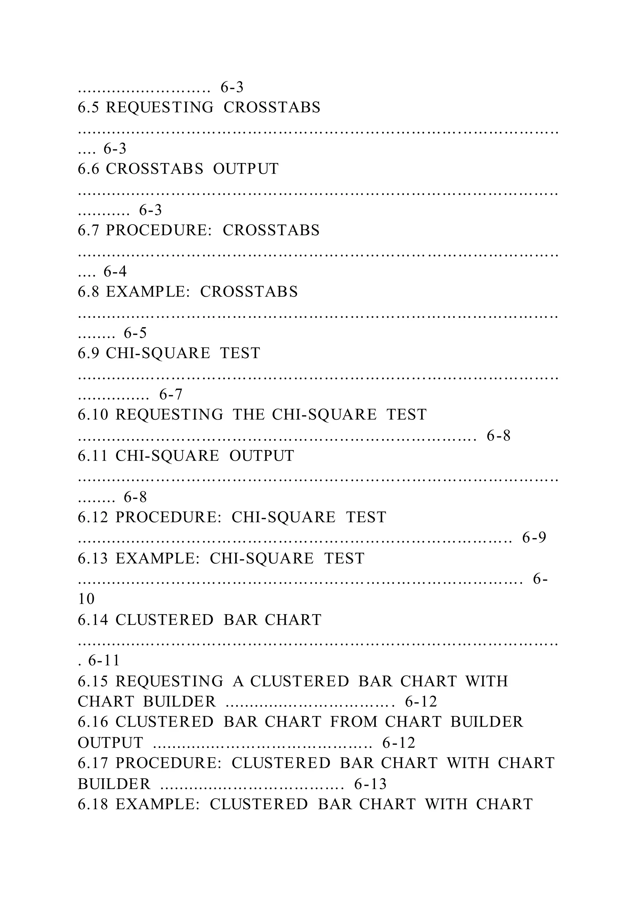 ........................... 6-3
6.5 REQUESTING CROSSTABS
...............................................................................................
.... 6-3
6.6 CROSSTABS OUTPUT
...............................................................................................
........... 6-3
6.7 PROCEDURE: CROSSTABS
...............................................................................................
.... 6-4
6.8 EXAMPLE: CROSSTABS
...............................................................................................
........ 6-5
6.9 CHI-SQUARE TEST
...............................................................................................
............... 6-7
6.10 REQUESTING THE CHI-SQUARE TEST
............................................................................... 6-8
6.11 CHI-SQUARE OUTPUT
...............................................................................................
........ 6-8
6.12 PROCEDURE: CHI-SQUARE TEST
...................................................................................... 6-9
6.13 EXAMPLE: CHI-SQUARE TEST
........................................................................................ 6-
10
6.14 CLUSTERED BAR CHART
...............................................................................................
. 6-11
6.15 REQUESTING A CLUSTERED BAR CHART WITH
CHART BUILDER .................................. 6-12
6.16 CLUSTERED BAR CHART FROM CHART BUILDER
OUTPUT ............................................ 6-12
6.17 PROCEDURE: CLUSTERED BAR CHART WITH CHART
BUILDER ..................................... 6-13
6.18 EXAMPLE: CLUSTERED BAR CHART WITH CHART
 