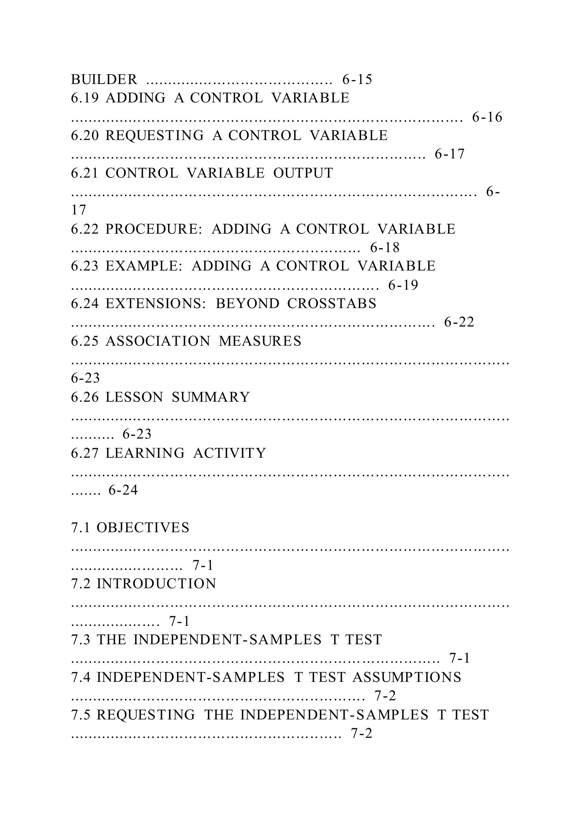 BUILDER ......................................... 6-15
6.19 ADDING A CONTROL VARIABLE
..................................................................................... 6-16
6.20 REQUESTING A CONTROL VARIABLE
............................................................................. 6-17
6.21 CONTROL VARIABLE OUTPUT
........................................................................................ 6-
17
6.22 PROCEDURE: ADDING A CONTROL VARIABLE
............................................................... 6-18
6.23 EXAMPLE: ADDING A CONTROL VARIABLE
................................................................... 6-19
6.24 EXTENSIONS: BEYOND CROSSTABS
............................................................................... 6-22
6.25 ASSOCIATION MEASURES
...............................................................................................
6-23
6.26 LESSON SUMMARY
...............................................................................................
.......... 6-23
6.27 LEARNING ACTIVITY
...............................................................................................
....... 6-24
7.1 OBJECTIVES
...............................................................................................
......................... 7-1
7.2 INTRODUCTION
...............................................................................................
.................... 7-1
7.3 THE INDEPENDENT-SAMPLES T TEST
................................................................................ 7-1
7.4 INDEPENDENT-SAMPLES T TEST ASSUMPTIONS
................................................................ 7-2
7.5 REQUESTING THE INDEPENDENT-SAMPLES T TEST
........................................................... 7-2
 