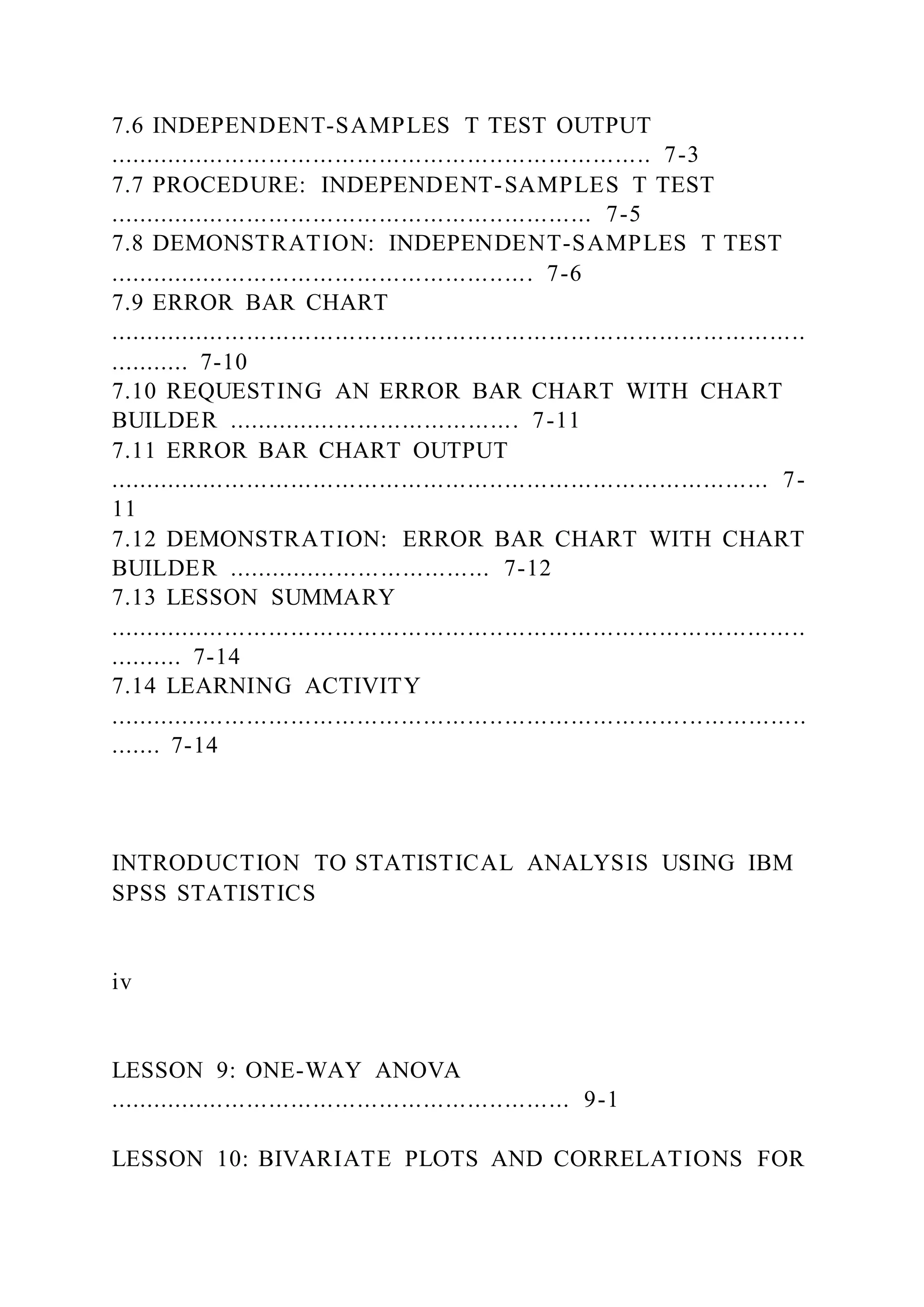 7.6 INDEPENDENT-SAMPLES T TEST OUTPUT
.......................................................................... 7-3
7.7 PROCEDURE: INDEPENDENT-SAMPLES T TEST
.................................................................. 7-5
7.8 DEMONSTRATION: INDEPENDENT-SAMPLES T TEST
.......................................................... 7-6
7.9 ERROR BAR CHART
...............................................................................................
........... 7-10
7.10 REQUESTING AN ERROR BAR CHART WITH CHART
BUILDER ........................................ 7-11
7.11 ERROR BAR CHART OUTPUT
.......................................................................................... 7-
11
7.12 DEMONSTRATION: ERROR BAR CHART WITH CHART
BUILDER .................................... 7-12
7.13 LESSON SUMMARY
...............................................................................................
.......... 7-14
7.14 LEARNING ACTIVITY
...............................................................................................
....... 7-14
INTRODUCTION TO STATISTICAL ANALYSIS USING IBM
SPSS STATISTICS
iv
LESSON 9: ONE-WAY ANOVA
............................................................... 9-1
LESSON 10: BIVARIATE PLOTS AND CORRELATIONS FOR
 