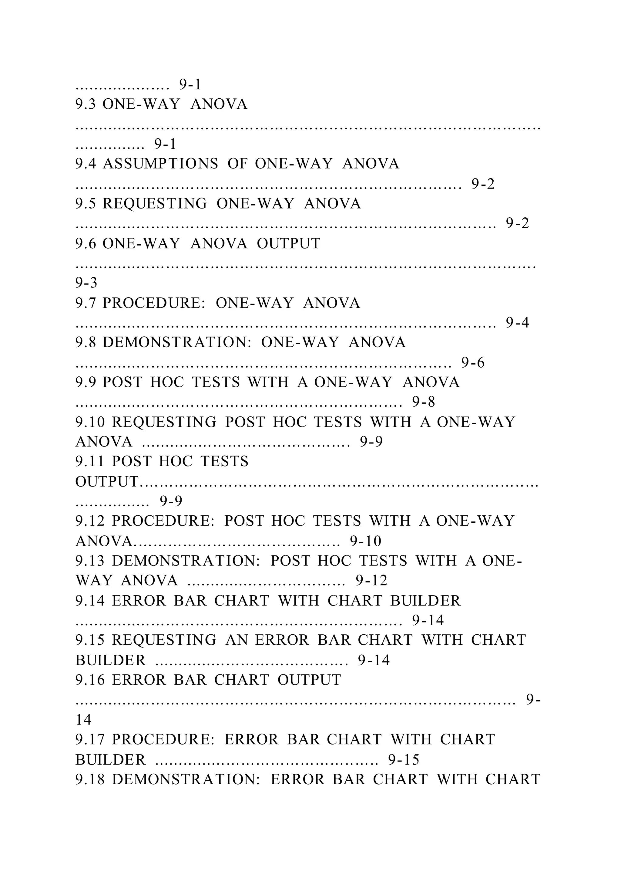 .................... 9-1
9.3 ONE-WAY ANOVA
...............................................................................................
............... 9-1
9.4 ASSUMPTIONS OF ONE-WAY ANOVA
............................................................................... 9-2
9.5 REQUESTING ONE-WAY ANOVA
...................................................................................... 9-2
9.6 ONE-WAY ANOVA OUTPUT
..............................................................................................
9-3
9.7 PROCEDURE: ONE-WAY ANOVA
...................................................................................... 9-4
9.8 DEMONSTRATION: ONE-WAY ANOVA
............................................................................. 9-6
9.9 POST HOC TESTS WITH A ONE-WAY ANOVA
................................................................... 9-8
9.10 REQUESTING POST HOC TESTS WITH A ONE-WAY
ANOVA ........................................... 9-9
9.11 POST HOC TESTS
OUTPUT.................................................................................
................ 9-9
9.12 PROCEDURE: POST HOC TESTS WITH A ONE-WAY
ANOVA.......................................... 9-10
9.13 DEMONSTRATION: POST HOC TESTS WITH A ONE-
WAY ANOVA ................................. 9-12
9.14 ERROR BAR CHART WITH CHART BUILDER
................................................................... 9-14
9.15 REQUESTING AN ERROR BAR CHART WITH CHART
BUILDER ........................................ 9-14
9.16 ERROR BAR CHART OUTPUT
.......................................................................................... 9-
14
9.17 PROCEDURE: ERROR BAR CHART WITH CHART
BUILDER .............................................. 9-15
9.18 DEMONSTRATION: ERROR BAR CHART WITH CHART
 