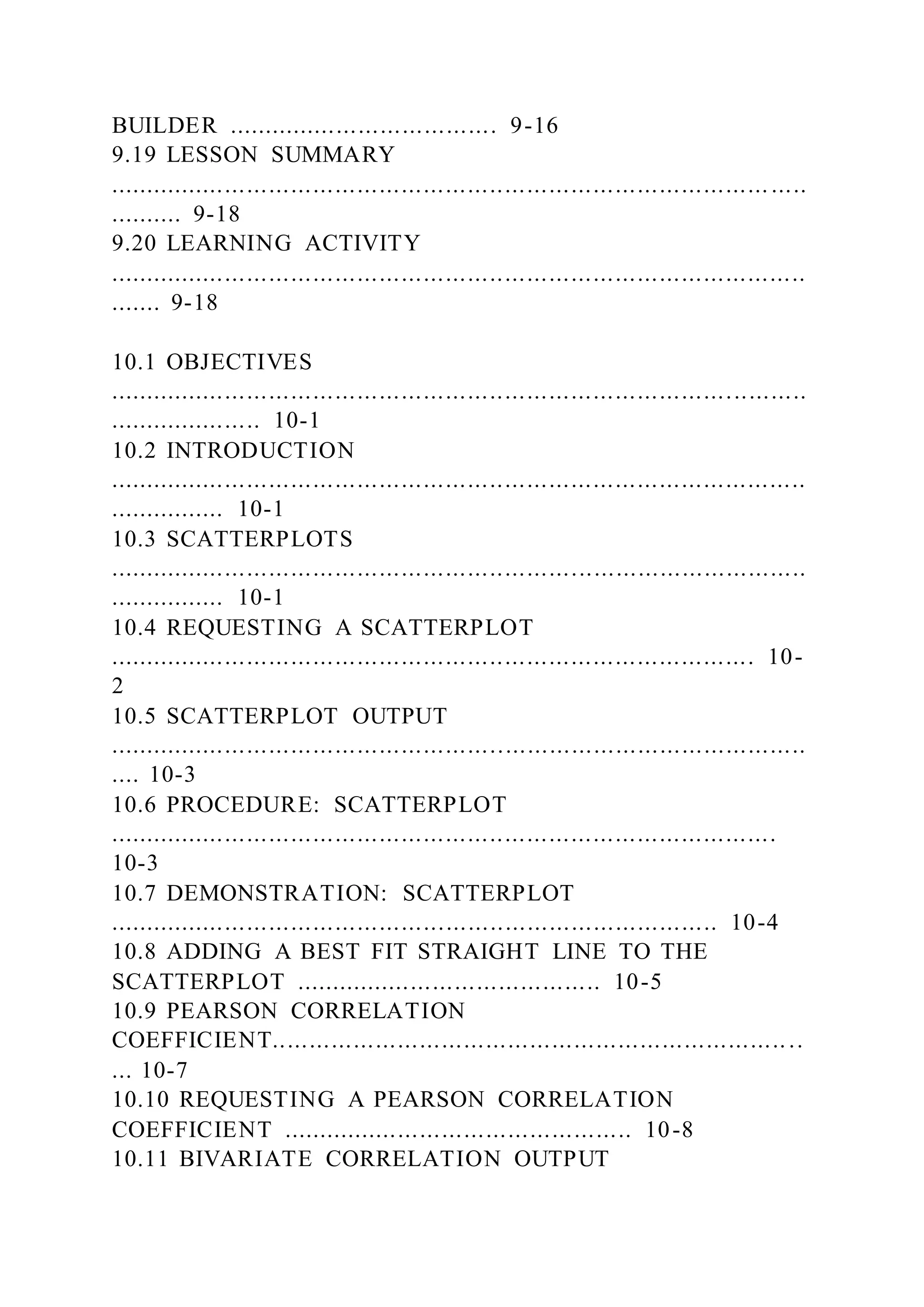 BUILDER ..................................... 9-16
9.19 LESSON SUMMARY
.......................................................................................... .....
.......... 9-18
9.20 LEARNING ACTIVITY
...............................................................................................
....... 9-18
10.1 OBJECTIVES
...............................................................................................
..................... 10-1
10.2 INTRODUCTION
...............................................................................................
................ 10-1
10.3 SCATTERPLOTS
...............................................................................................
................ 10-1
10.4 REQUESTING A SCATTERPLOT
........................................................................................ 10-
2
10.5 SCATTERPLOT OUTPUT
...............................................................................................
.... 10-3
10.6 PROCEDURE: SCATTERPLOT
...........................................................................................
10-3
10.7 DEMONSTRATION: SCATTERPLOT
................................................................................... 10-4
10.8 ADDING A BEST FIT STRAIGHT LINE TO THE
SCATTERPLOT .......................................... 10-5
10.9 PEARSON CORRELATION
COEFFICIENT........................................................................
... 10-7
10.10 REQUESTING A PEARSON CORRELATION
COEFFICIENT ................................................ 10-8
10.11 BIVARIATE CORRELATION OUTPUT
 