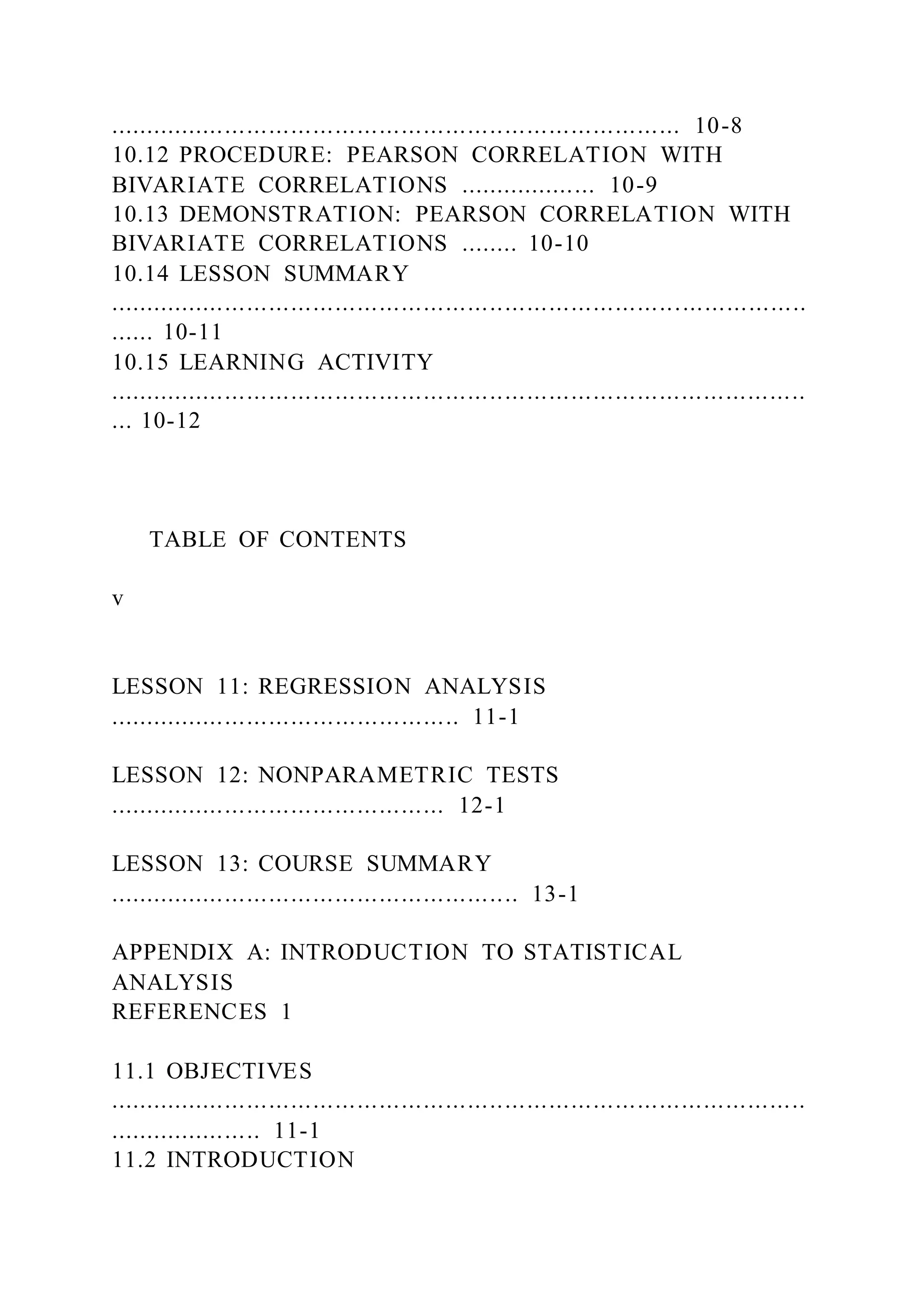 .............................................................................. 10-8
10.12 PROCEDURE: PEARSON CORRELATION WITH
BIVARIATE CORRELATIONS ................... 10-9
10.13 DEMONSTRATION: PEARSON CORRELATION WITH
BIVARIATE CORRELATIONS ........ 10-10
10.14 LESSON SUMMARY
...............................................................................................
...... 10-11
10.15 LEARNING ACTIVITY
...............................................................................................
... 10-12
TABLE OF CONTENTS
v
LESSON 11: REGRESSION ANALYSIS
................................................ 11-1
LESSON 12: NONPARAMETRIC TESTS
.............................................. 12-1
LESSON 13: COURSE SUMMARY
........................................................ 13-1
APPENDIX A: INTRODUCTION TO STATISTICAL
ANALYSIS
REFERENCES 1
11.1 OBJECTIVES
...............................................................................................
..................... 11-1
11.2 INTRODUCTION
 