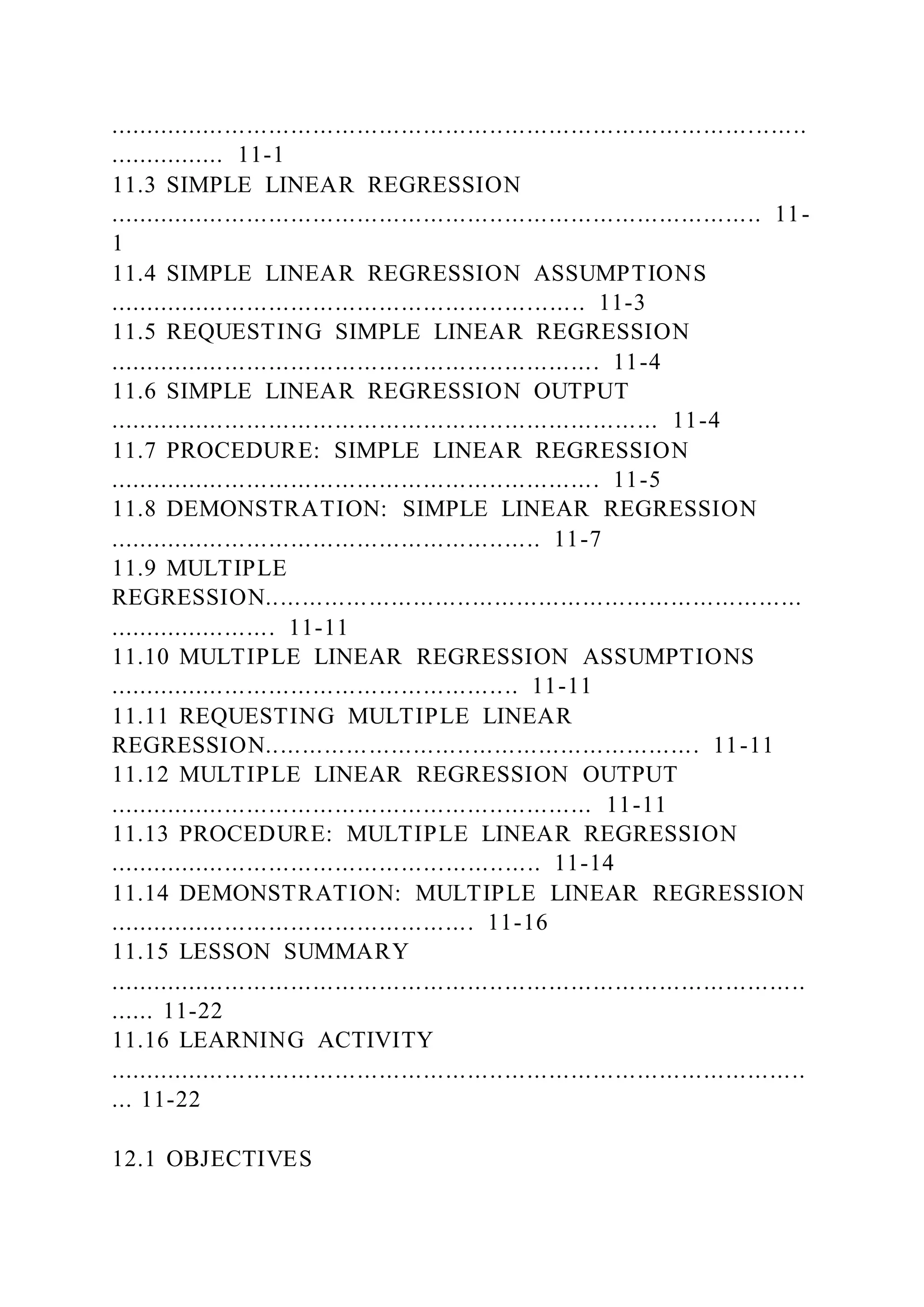 ...............................................................................................
................ 11-1
11.3 SIMPLE LINEAR REGRESSION
......................................................................................... 11-
1
11.4 SIMPLE LINEAR REGRESSION ASSUMPTIONS
................................................................. 11-3
11.5 REQUESTING SIMPLE LINEAR REGRESSION
................................................................... 11-4
11.6 SIMPLE LINEAR REGRESSION OUTPUT
........................................................................... 11-4
11.7 PROCEDURE: SIMPLE LINEAR REGRESSION
................................................................... 11-5
11.8 DEMONSTRATION: SIMPLE LINEAR REGRESSION
........................................................... 11-7
11.9 MULTIPLE
REGRESSION.........................................................................
....................... 11-11
11.10 MULTIPLE LINEAR REGRESSION ASSUMPTIONS
........................................................ 11-11
11.11 REQUESTING MULTIPLE LINEAR
REGRESSION........................................................... 11-11
11.12 MULTIPLE LINEAR REGRESSION OUTPUT
.................................................................. 11-11
11.13 PROCEDURE: MULTIPLE LINEAR REGRESSION
........................................................... 11-14
11.14 DEMONSTRATION: MULTIPLE LINEAR REGRESSION
.................................................. 11-16
11.15 LESSON SUMMARY
...............................................................................................
...... 11-22
11.16 LEARNING ACTIVITY
...............................................................................................
... 11-22
12.1 OBJECTIVES
 