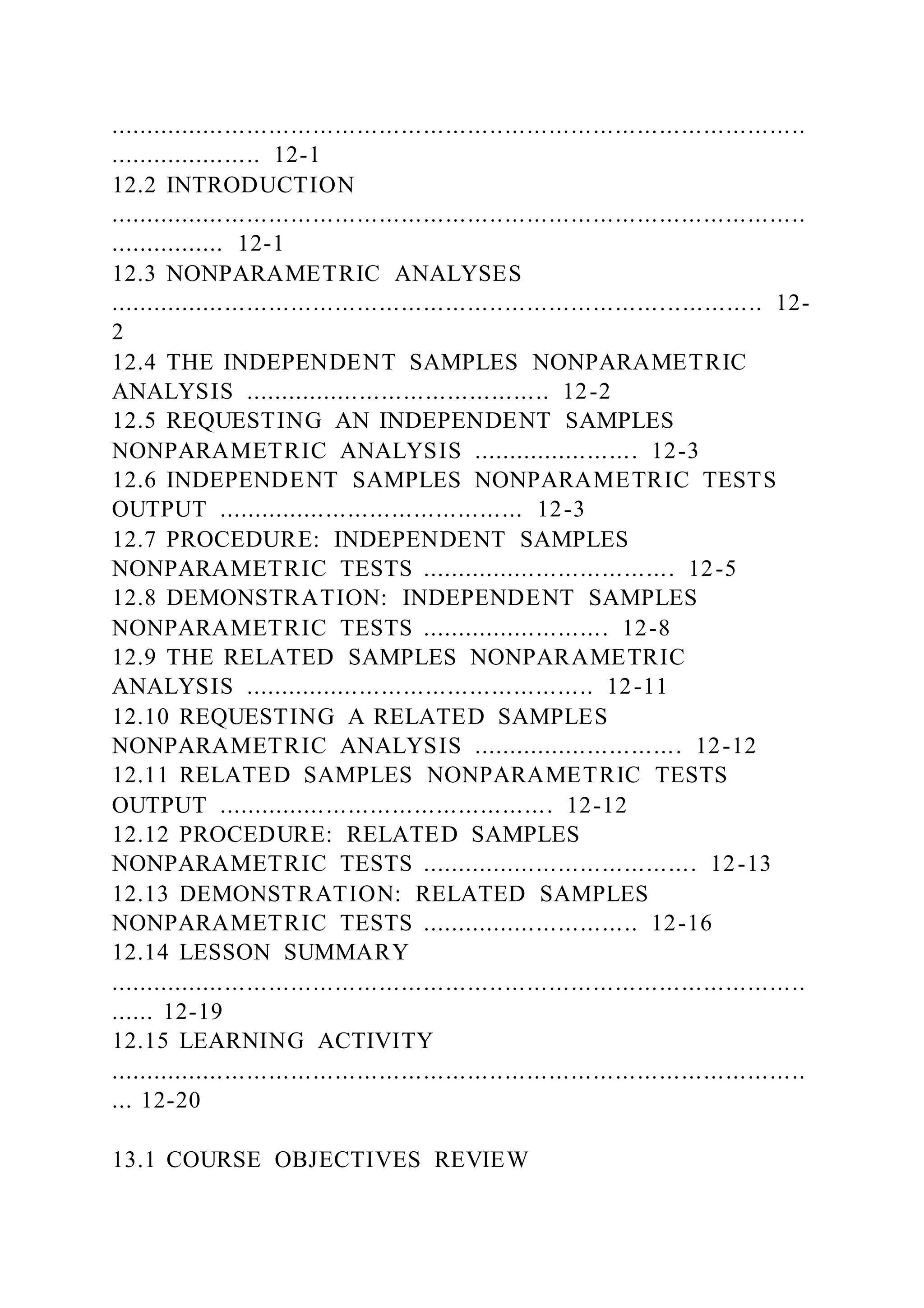 ...............................................................................................
..................... 12-1
12.2 INTRODUCTION
...............................................................................................
................ 12-1
12.3 NONPARAMETRIC ANALYSES
......................................................................................... 12-
2
12.4 THE INDEPENDENT SAMPLES NONPARAMETRIC
ANALYSIS .......................................... 12-2
12.5 REQUESTING AN INDEPENDENT SAMPLES
NONPARAMETRIC ANALYSIS ....................... 12-3
12.6 INDEPENDENT SAMPLES NONPARAMETRIC TESTS
OUTPUT .......................................... 12-3
12.7 PROCEDURE: INDEPENDENT SAMPLES
NONPARAMETRIC TESTS ................................... 12-5
12.8 DEMONSTRATION: INDEPENDENT SAMPLES
NONPARAMETRIC TESTS .......................... 12-8
12.9 THE RELATED SAMPLES NONPARAMETRIC
ANALYSIS ................................................ 12-11
12.10 REQUESTING A RELATED SAMPLES
NONPARAMETRIC ANALYSIS ............................. 12-12
12.11 RELATED SAMPLES NONPARAMETRIC TESTS
OUTPUT .............................................. 12-12
12.12 PROCEDURE: RELATED SAMPLES
NONPARAMETRIC TESTS ...................................... 12-13
12.13 DEMONSTRATION: RELATED SAMPLES
NONPARAMETRIC TESTS .............................. 12-16
12.14 LESSON SUMMARY
...............................................................................................
...... 12-19
12.15 LEARNING ACTIVITY
...............................................................................................
... 12-20
13.1 COURSE OBJECTIVES REVIEW
 