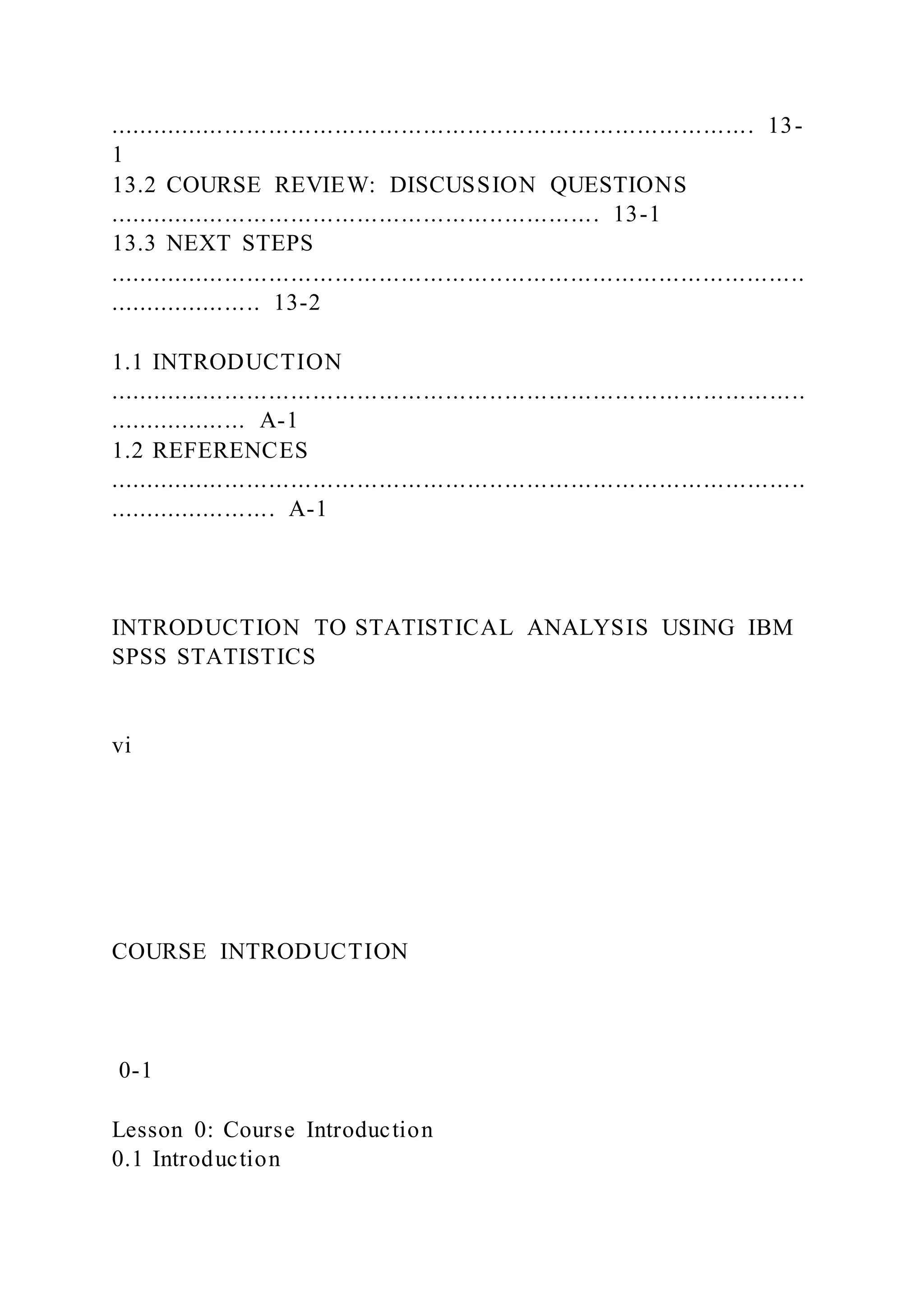 ........................................................................................ 13-
1
13.2 COURSE REVIEW: DISCUSSION QUESTIONS
................................................................... 13-1
13.3 NEXT STEPS
...............................................................................................
..................... 13-2
1.1 INTRODUCTION
...............................................................................................
................... A-1
1.2 REFERENCES
...............................................................................................
....................... A-1
INTRODUCTION TO STATISTICAL ANALYSIS USING IBM
SPSS STATISTICS
vi
COURSE INTRODUCTION
0-1
Lesson 0: Course Introduction
0.1 Introduction
 