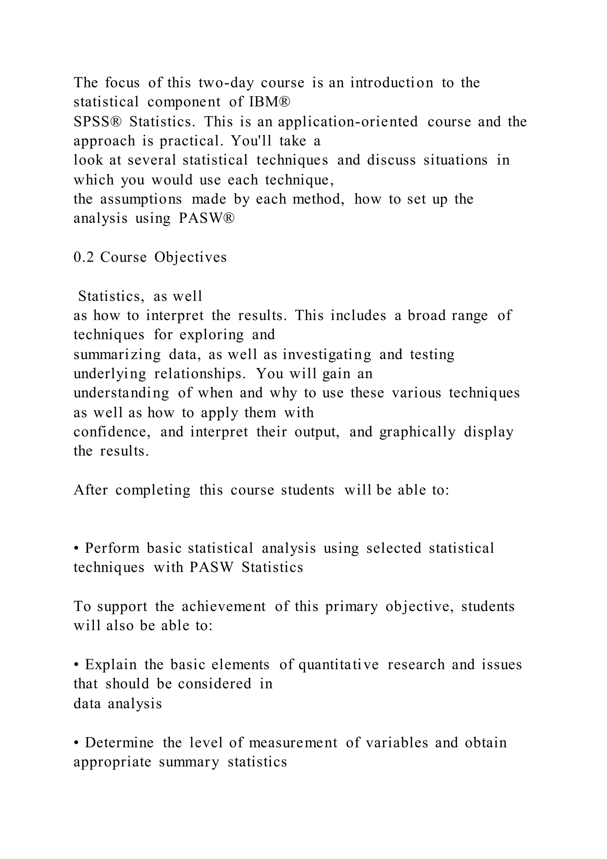 The focus of this two-day course is an introduction to the
statistical component of IBM®
SPSS® Statistics. This is an application-oriented course and the
approach is practical. You'll take a
look at several statistical techniques and discuss situations in
which you would use each technique,
the assumptions made by each method, how to set up the
analysis using PASW®
0.2 Course Objectives
Statistics, as well
as how to interpret the results. This includes a broad range of
techniques for exploring and
summarizing data, as well as investigating and testing
underlying relationships. You will gain an
understanding of when and why to use these various techniques
as well as how to apply them with
confidence, and interpret their output, and graphically display
the results.
After completing this course students will be able to:
• Perform basic statistical analysis using selected statistical
techniques with PASW Statistics
To support the achievement of this primary objective, students
will also be able to:
• Explain the basic elements of quantitative research and issues
that should be considered in
data analysis
• Determine the level of measurement of variables and obtain
appropriate summary statistics
 