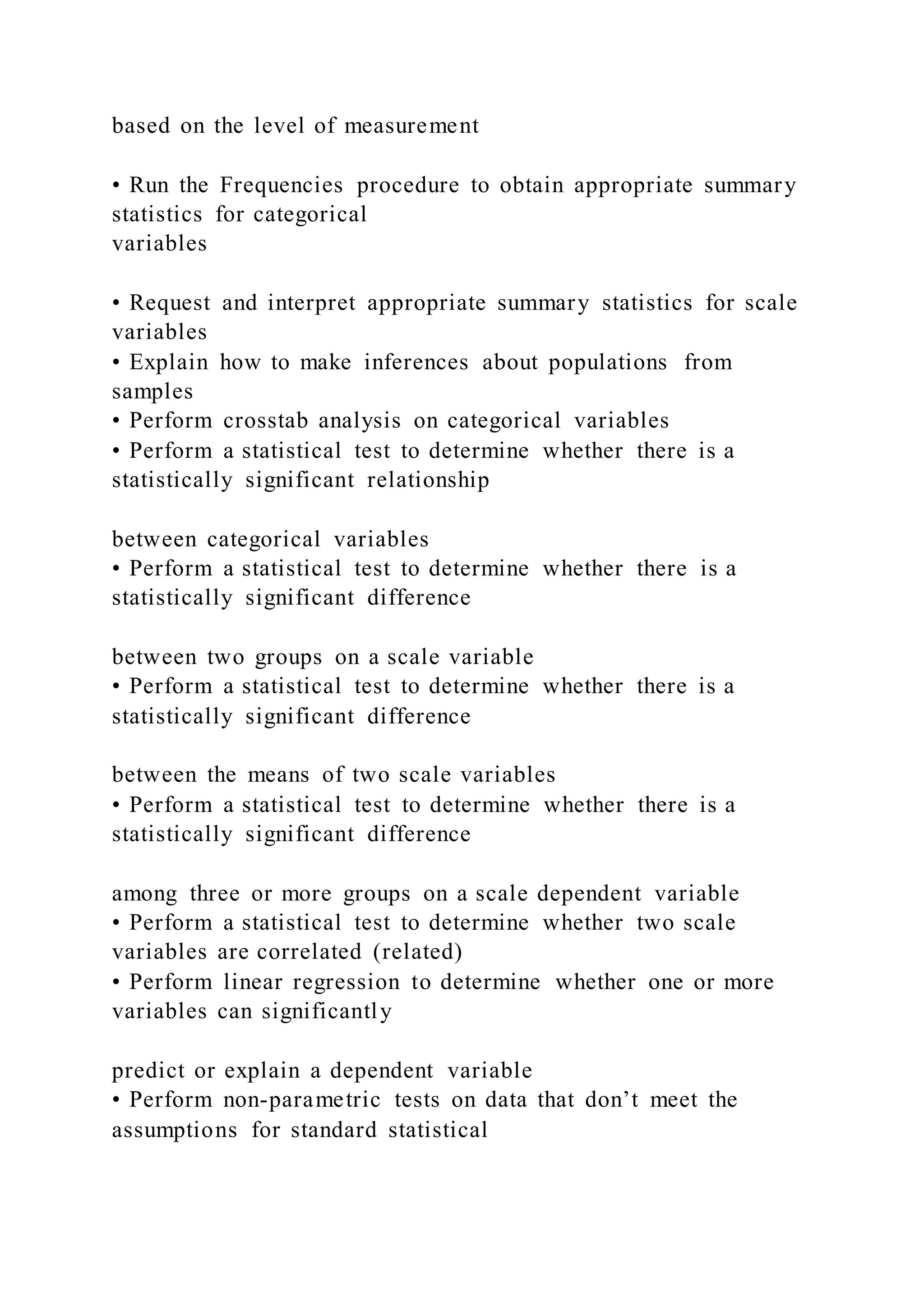 based on the level of measurement
• Run the Frequencies procedure to obtain appropriate summary
statistics for categorical
variables
• Request and interpret appropriate summary statistics for scale
variables
• Explain how to make inferences about populations from
samples
• Perform crosstab analysis on categorical variables
• Perform a statistical test to determine whether there is a
statistically significant relationship
between categorical variables
• Perform a statistical test to determine whether there is a
statistically significant difference
between two groups on a scale variable
• Perform a statistical test to determine whether there is a
statistically significant difference
between the means of two scale variables
• Perform a statistical test to determine whether there is a
statistically significant difference
among three or more groups on a scale dependent variable
• Perform a statistical test to determine whether two scale
variables are correlated (related)
• Perform linear regression to determine whether one or more
variables can significantly
predict or explain a dependent variable
• Perform non-parametric tests on data that don’t meet the
assumptions for standard statistical
 