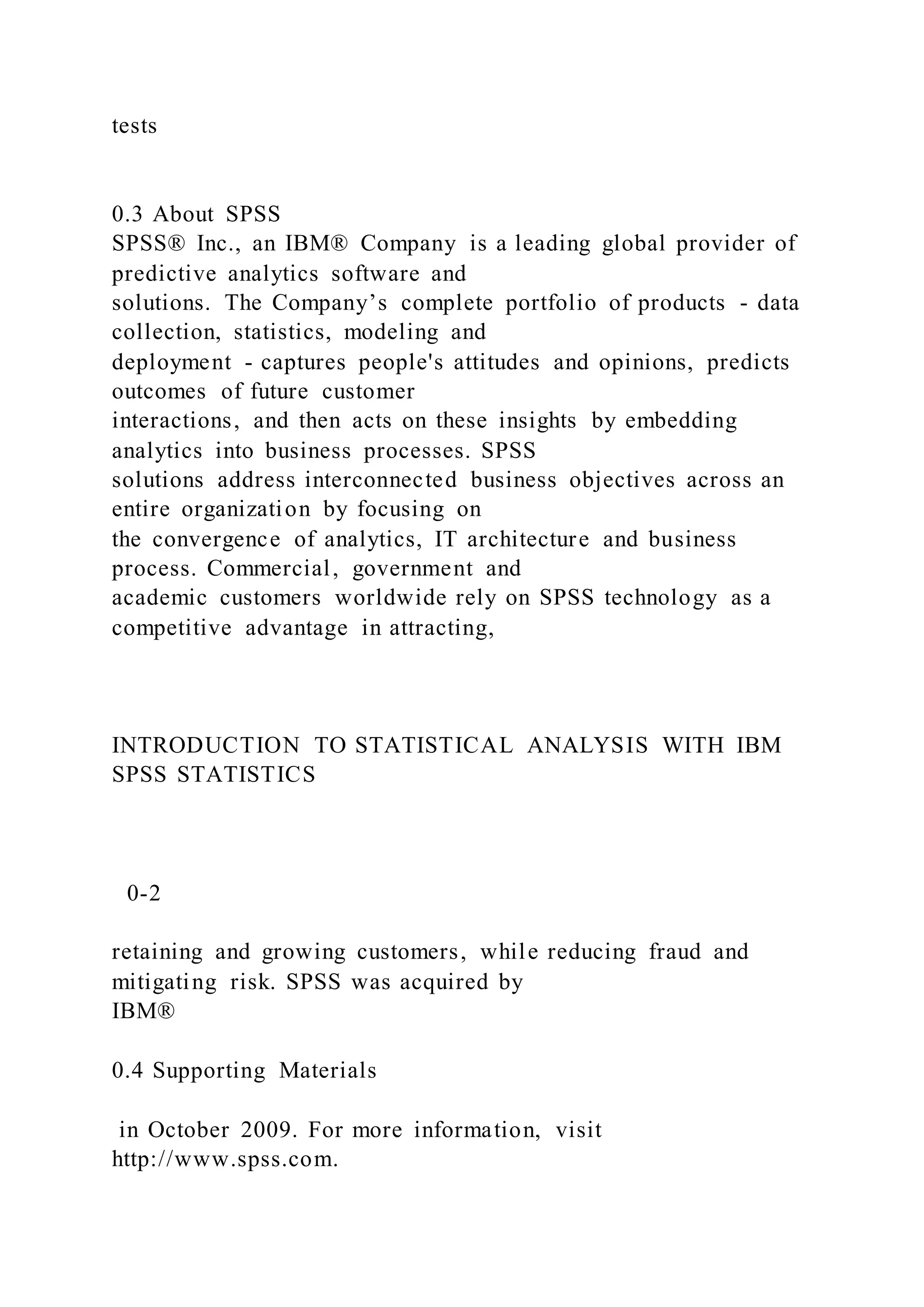 tests
0.3 About SPSS
SPSS® Inc., an IBM® Company is a leading global provider of
predictive analytics software and
solutions. The Company’s complete portfolio of products - data
collection, statistics, modeling and
deployment - captures people's attitudes and opinions, predicts
outcomes of future customer
interactions, and then acts on these insights by embedding
analytics into business processes. SPSS
solutions address interconnected business objectives across an
entire organization by focusing on
the convergence of analytics, IT architecture and business
process. Commercial, government and
academic customers worldwide rely on SPSS technology as a
competitive advantage in attracting,
INTRODUCTION TO STATISTICAL ANALYSIS WITH IBM
SPSS STATISTICS
0-2
retaining and growing customers, while reducing fraud and
mitigating risk. SPSS was acquired by
IBM®
0.4 Supporting Materials
in October 2009. For more information, visit
http://www.spss.com.
 