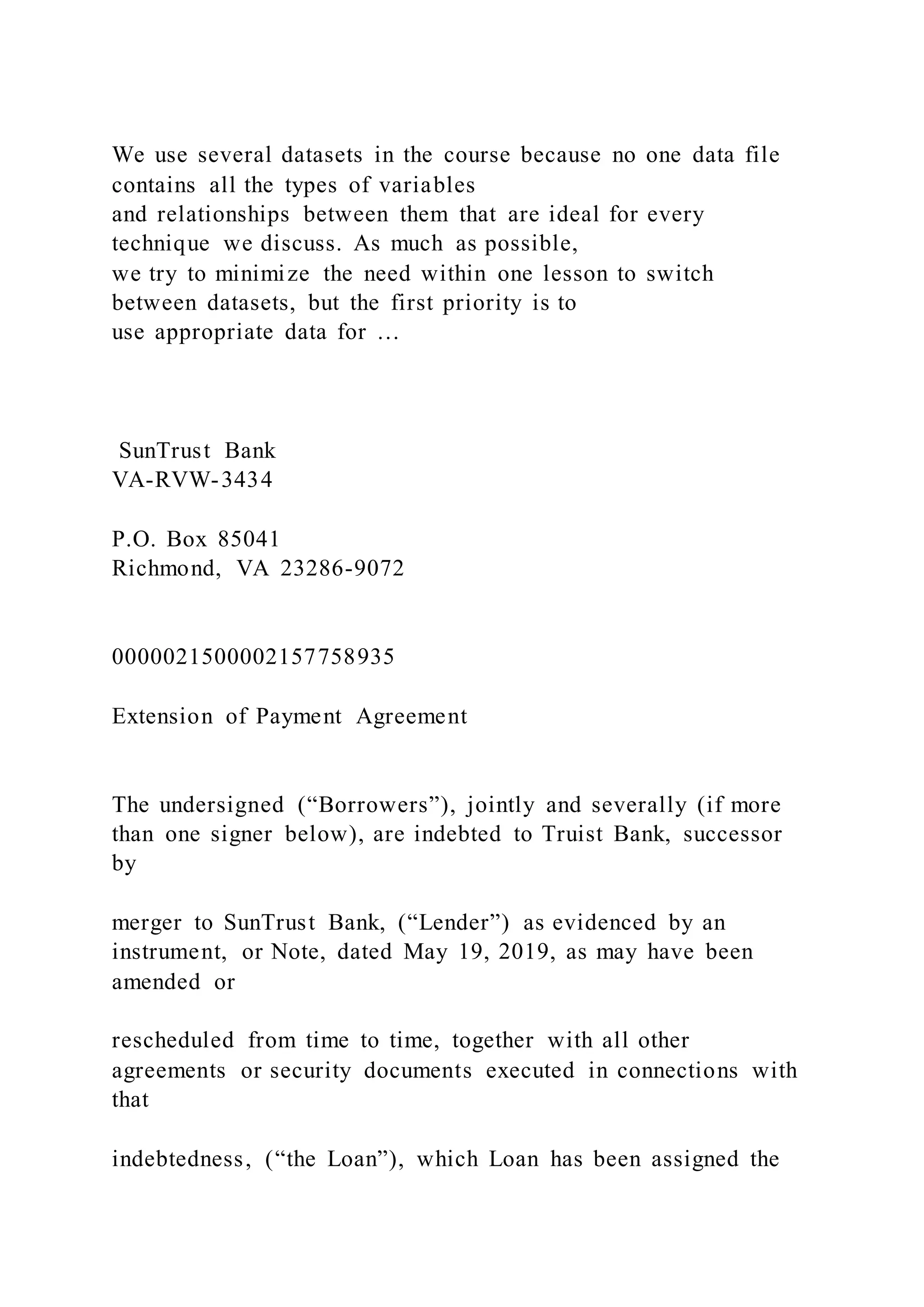 We use several datasets in the course because no one data file
contains all the types of variables
and relationships between them that are ideal for every
technique we discuss. As much as possible,
we try to minimize the need within one lesson to switch
between datasets, but the first priority is to
use appropriate data for …
SunTrust Bank
VA-RVW-3434
P.O. Box 85041
Richmond, VA 23286-9072
0000021500002157758935
Extension of Payment Agreement
The undersigned (“Borrowers”), jointly and severally (if more
than one signer below), are indebted to Truist Bank, successor
by
merger to SunTrust Bank, (“Lender”) as evidenced by an
instrument, or Note, dated May 19, 2019, as may have been
amended or
rescheduled from time to time, together with all other
agreements or security documents executed in connections with
that
indebtedness, (“the Loan”), which Loan has been assigned the
 