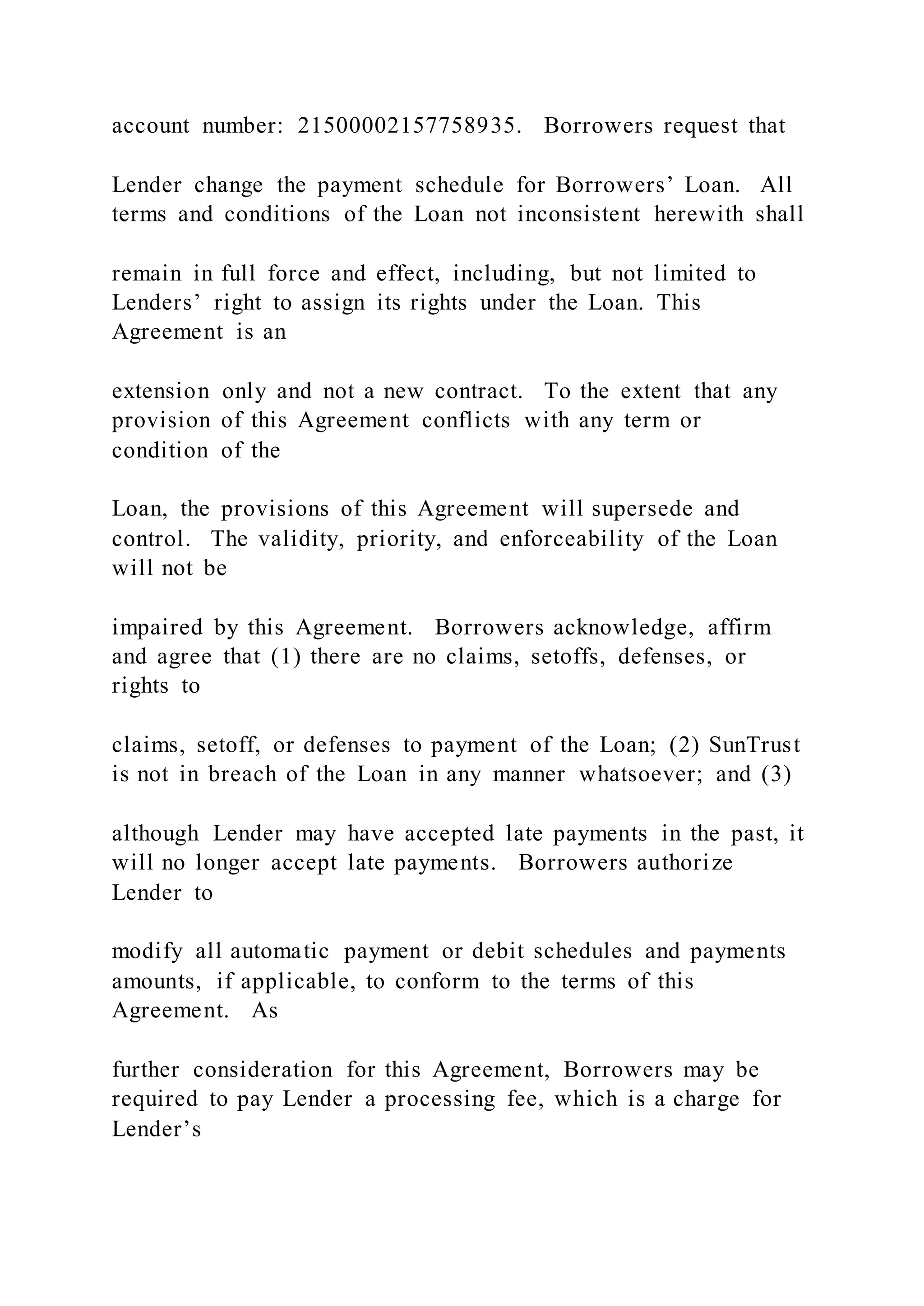 account number: 21500002157758935. Borrowers request that
Lender change the payment schedule for Borrowers’ Loan. All
terms and conditions of the Loan not inconsistent herewith shall
remain in full force and effect, including, but not limited to
Lenders’ right to assign its rights under the Loan. This
Agreement is an
extension only and not a new contract. To the extent that any
provision of this Agreement conflicts with any term or
condition of the
Loan, the provisions of this Agreement will supersede and
control. The validity, priority, and enforceability of the Loan
will not be
impaired by this Agreement. Borrowers acknowledge, affirm
and agree that (1) there are no claims, setoffs, defenses, or
rights to
claims, setoff, or defenses to payment of the Loan; (2) SunTrust
is not in breach of the Loan in any manner whatsoever; and (3)
although Lender may have accepted late payments in the past, it
will no longer accept late payments. Borrowers authorize
Lender to
modify all automatic payment or debit schedules and payments
amounts, if applicable, to conform to the terms of this
Agreement. As
further consideration for this Agreement, Borrowers may be
required to pay Lender a processing fee, which is a charge for
Lender’s
 