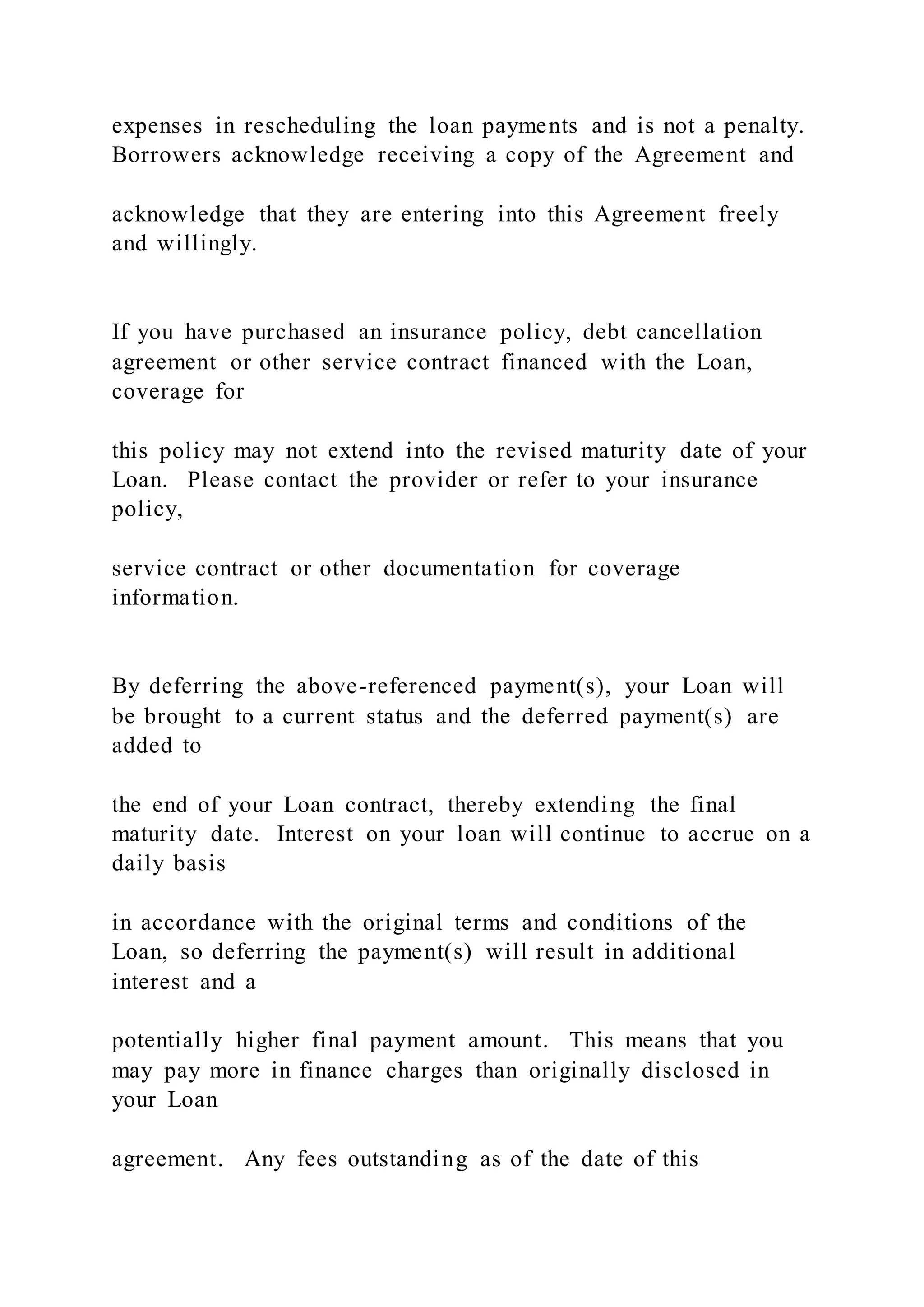 expenses in rescheduling the loan payments and is not a penalty.
Borrowers acknowledge receiving a copy of the Agreement and
acknowledge that they are entering into this Agreement freely
and willingly.
If you have purchased an insurance policy, debt cancellation
agreement or other service contract financed with the Loan,
coverage for
this policy may not extend into the revised maturity date of your
Loan. Please contact the provider or refer to your insurance
policy,
service contract or other documentation for coverage
information.
By deferring the above-referenced payment(s), your Loan will
be brought to a current status and the deferred payment(s) are
added to
the end of your Loan contract, thereby extending the final
maturity date. Interest on your loan will continue to accrue on a
daily basis
in accordance with the original terms and conditions of the
Loan, so deferring the payment(s) will result in additional
interest and a
potentially higher final payment amount. This means that you
may pay more in finance charges than originally disclosed in
your Loan
agreement. Any fees outstanding as of the date of this
 
