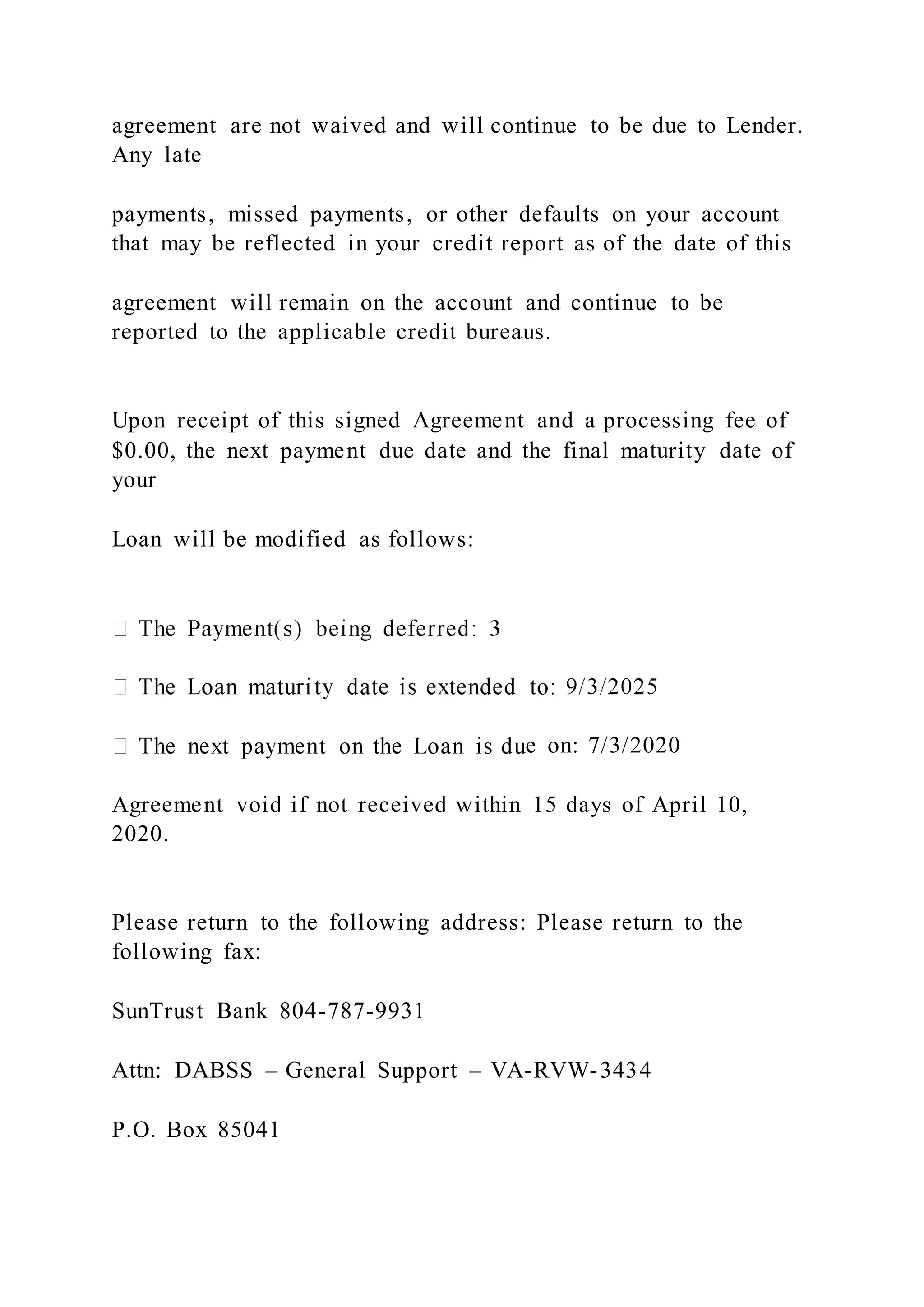 agreement are not waived and will continue to be due to Lender.
Any late
payments, missed payments, or other defaults on your account
that may be reflected in your credit report as of the date of this
agreement will remain on the account and continue to be
reported to the applicable credit bureaus.
Upon receipt of this signed Agreement and a processing fee of
$0.00, the next payment due date and the final maturity date of
your
Loan will be modified as follows:
e on: 7/3/2020
Agreement void if not received within 15 days of April 10,
2020.
Please return to the following address: Please return to the
following fax:
SunTrust Bank 804-787-9931
Attn: DABSS – General Support – VA-RVW-3434
P.O. Box 85041
 