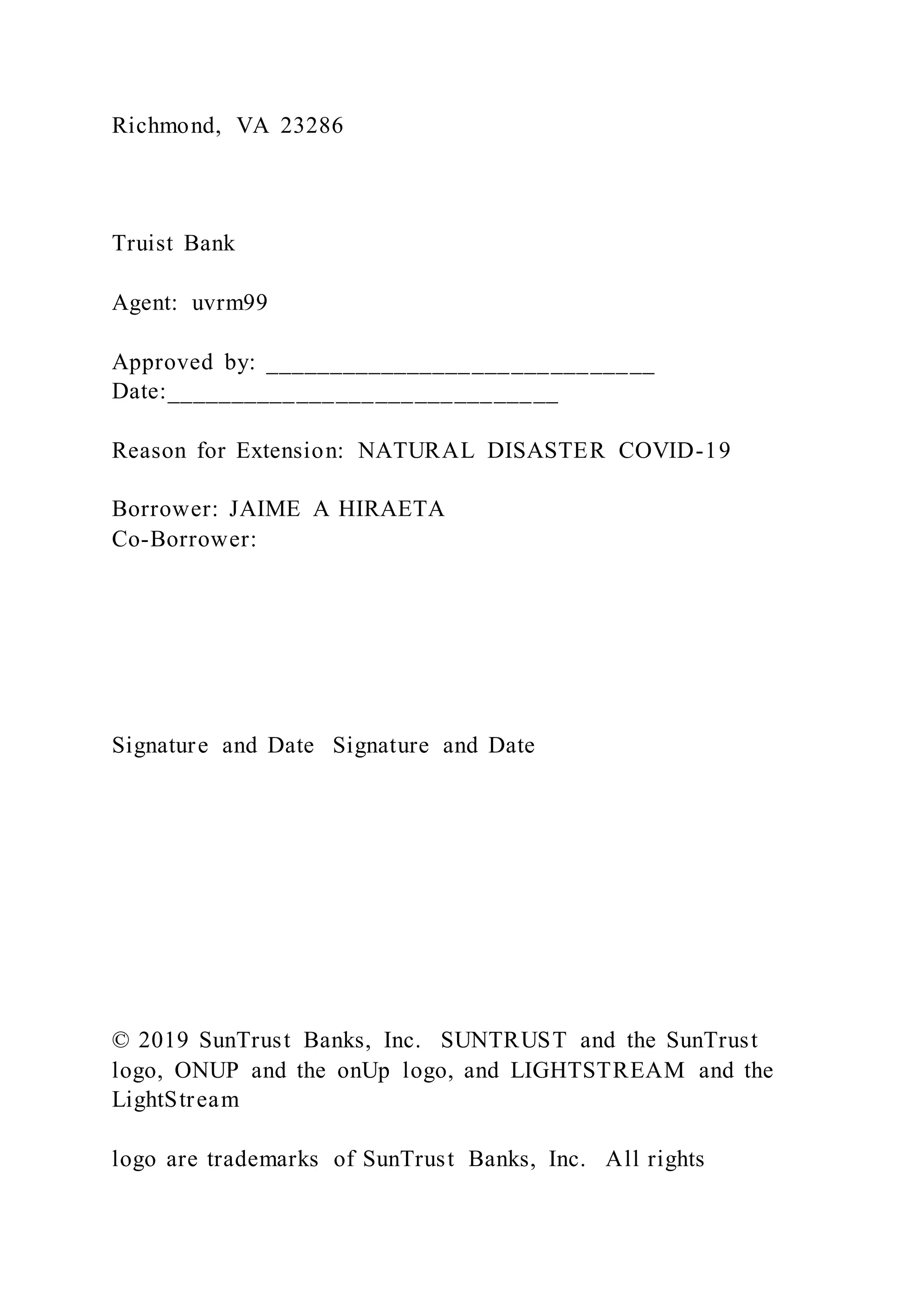 Richmond, VA 23286
Truist Bank
Agent: uvrm99
Approved by: ______________________________
Date:______________________________
Reason for Extension: NATURAL DISASTER COVID-19
Borrower: JAIME A HIRAETA
Co-Borrower:
Signature and Date Signature and Date
© 2019 SunTrust Banks, Inc. SUNTRUST and the SunTrust
logo, ONUP and the onUp logo, and LIGHTSTREAM and the
LightStream
logo are trademarks of SunTrust Banks, Inc. All rights
 