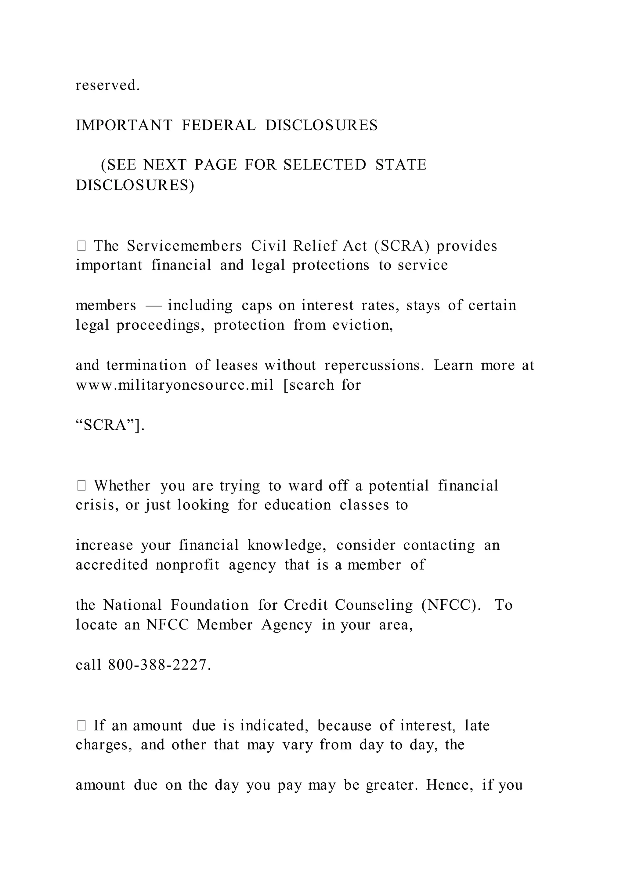 reserved.
IMPORTANT FEDERAL DISCLOSURES
(SEE NEXT PAGE FOR SELECTED STATE
DISCLOSURES)
important financial and legal protections to service
members — including caps on interest rates, stays of certain
legal proceedings, protection from eviction,
and termination of leases without repercussions. Learn more at
www.militaryonesource.mil [search for
“SCRA”].
crisis, or just looking for education classes to
increase your financial knowledge, consider contacting an
accredited nonprofit agency that is a member of
the National Foundation for Credit Counseling (NFCC). To
locate an NFCC Member Agency in your area,
call 800-388-2227.
charges, and other that may vary from day to day, the
amount due on the day you pay may be greater. Hence, if you
 