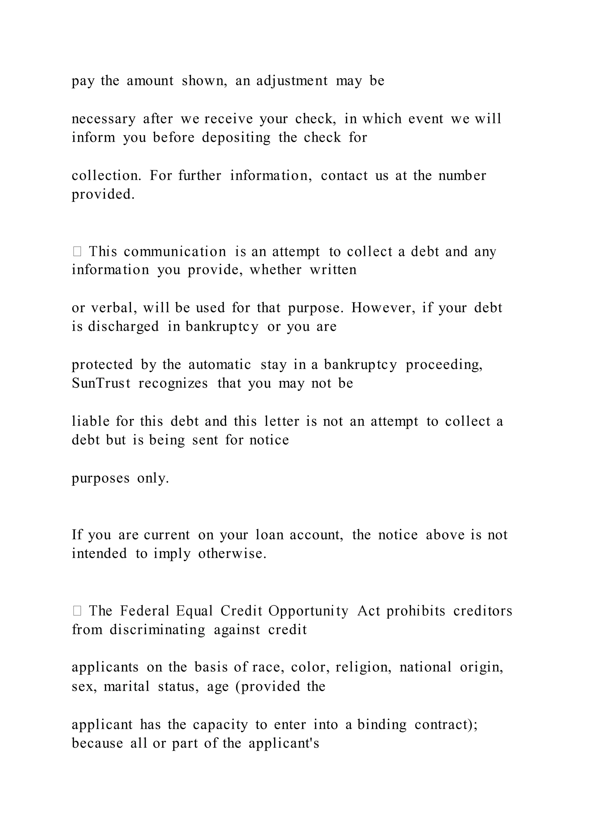 pay the amount shown, an adjustment may be
necessary after we receive your check, in which event we will
inform you before depositing the check for
collection. For further information, contact us at the number
provided.
information you provide, whether written
or verbal, will be used for that purpose. However, if your debt
is discharged in bankruptcy or you are
protected by the automatic stay in a bankruptcy proceeding,
SunTrust recognizes that you may not be
liable for this debt and this letter is not an attempt to collect a
debt but is being sent for notice
purposes only.
If you are current on your loan account, the notice above is not
intended to imply otherwise.
from discriminating against credit
applicants on the basis of race, color, religion, national origin,
sex, marital status, age (provided the
applicant has the capacity to enter into a binding contract);
because all or part of the applicant's
 