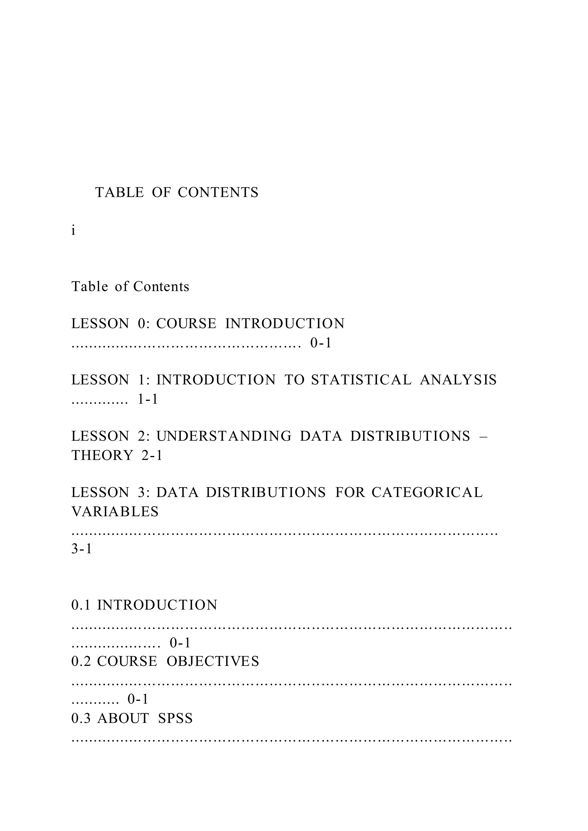 TABLE OF CONTENTS
i
Table of Contents
LESSON 0: COURSE INTRODUCTION
.................................................. 0-1
LESSON 1: INTRODUCTION TO STATISTICAL ANALYSIS
............. 1-1
LESSON 2: UNDERSTANDING DATA DISTRIBUTIONS –
THEORY 2-1
LESSON 3: DATA DISTRIBUTIONS FOR CATEGORICAL
VARIABLES
............................................................................................
3-1
0.1 INTRODUCTION
...............................................................................................
.................... 0-1
0.2 COURSE OBJECTIVES
...............................................................................................
........... 0-1
0.3 ABOUT SPSS
...............................................................................................
 
