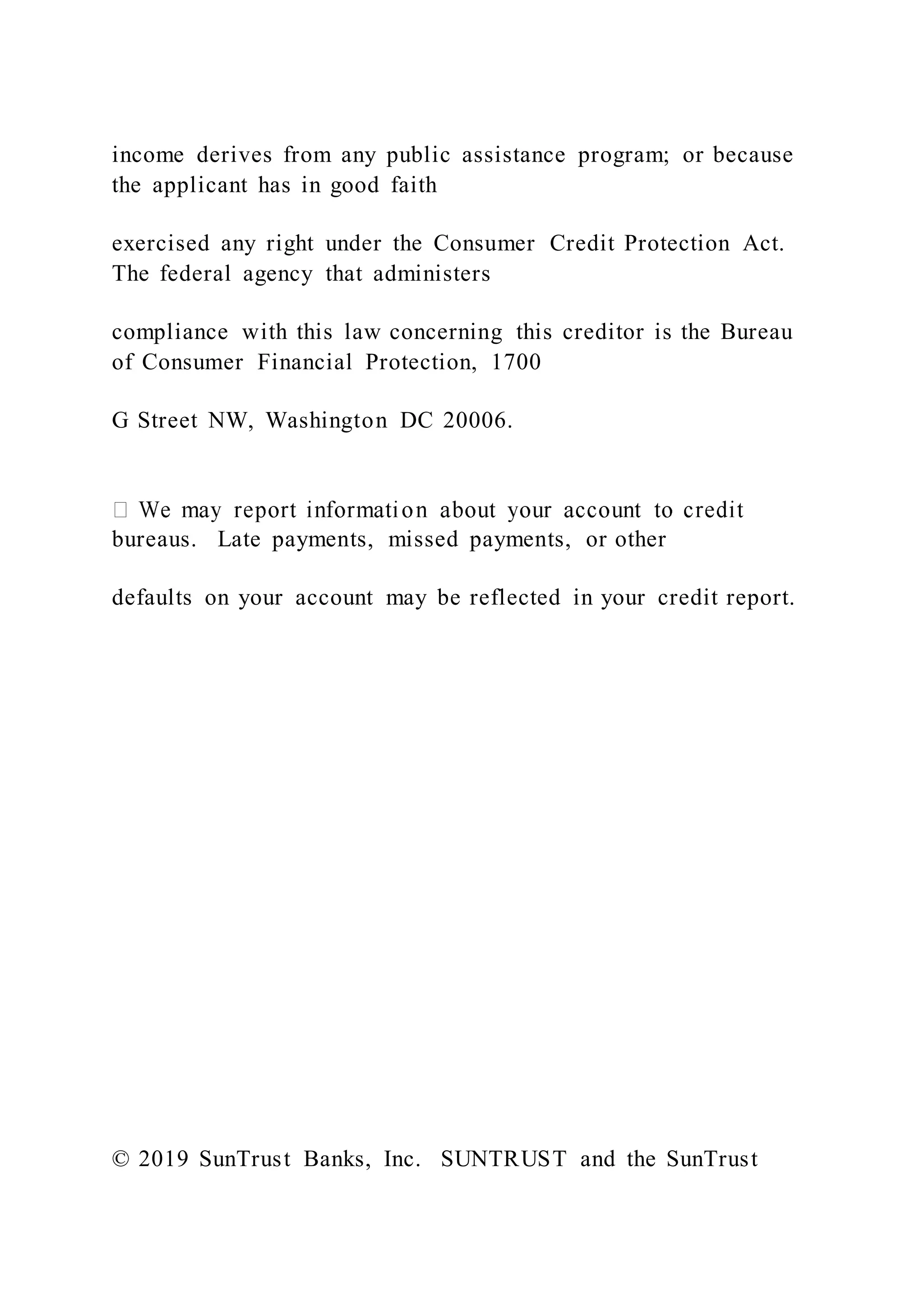 income derives from any public assistance program; or because
the applicant has in good faith
exercised any right under the Consumer Credit Protection Act.
The federal agency that administers
compliance with this law concerning this creditor is the Bureau
of Consumer Financial Protection, 1700
G Street NW, Washington DC 20006.
bureaus. Late payments, missed payments, or other
defaults on your account may be reflected in your credit report.
© 2019 SunTrust Banks, Inc. SUNTRUST and the SunTrust
 