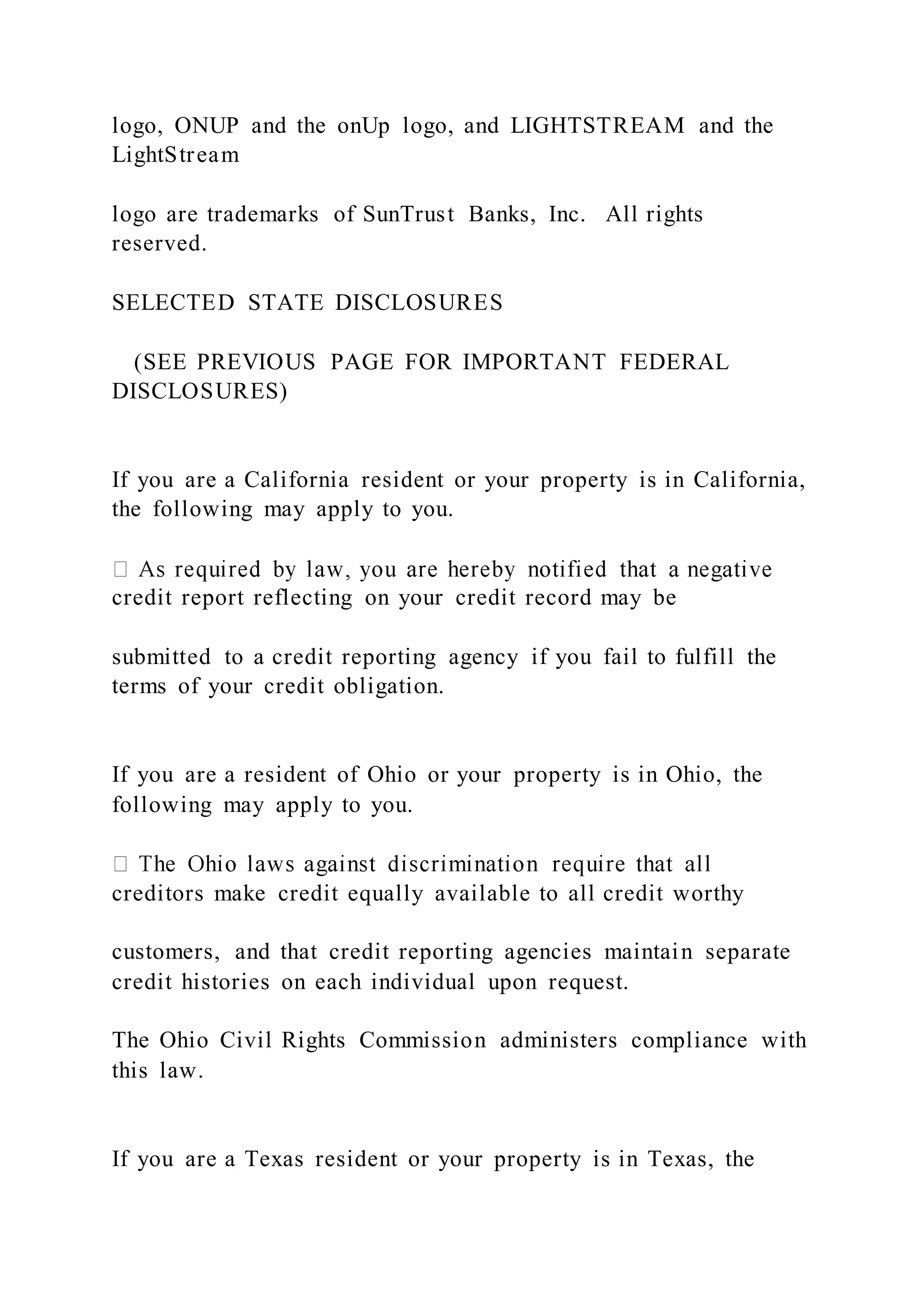 logo, ONUP and the onUp logo, and LIGHTSTREAM and the
LightStream
logo are trademarks of SunTrust Banks, Inc. All rights
reserved.
SELECTED STATE DISCLOSURES
(SEE PREVIOUS PAGE FOR IMPORTANT FEDERAL
DISCLOSURES)
If you are a California resident or your property is in California,
the following may apply to you.
credit report reflecting on your credit record may be
submitted to a credit reporting agency if you fail to fulfill the
terms of your credit obligation.
If you are a resident of Ohio or your property is in Ohio, the
following may apply to you.
creditors make credit equally available to all credit worthy
customers, and that credit reporting agencies maintain separate
credit histories on each individual upon request.
The Ohio Civil Rights Commission administers compliance with
this law.
If you are a Texas resident or your property is in Texas, the
 