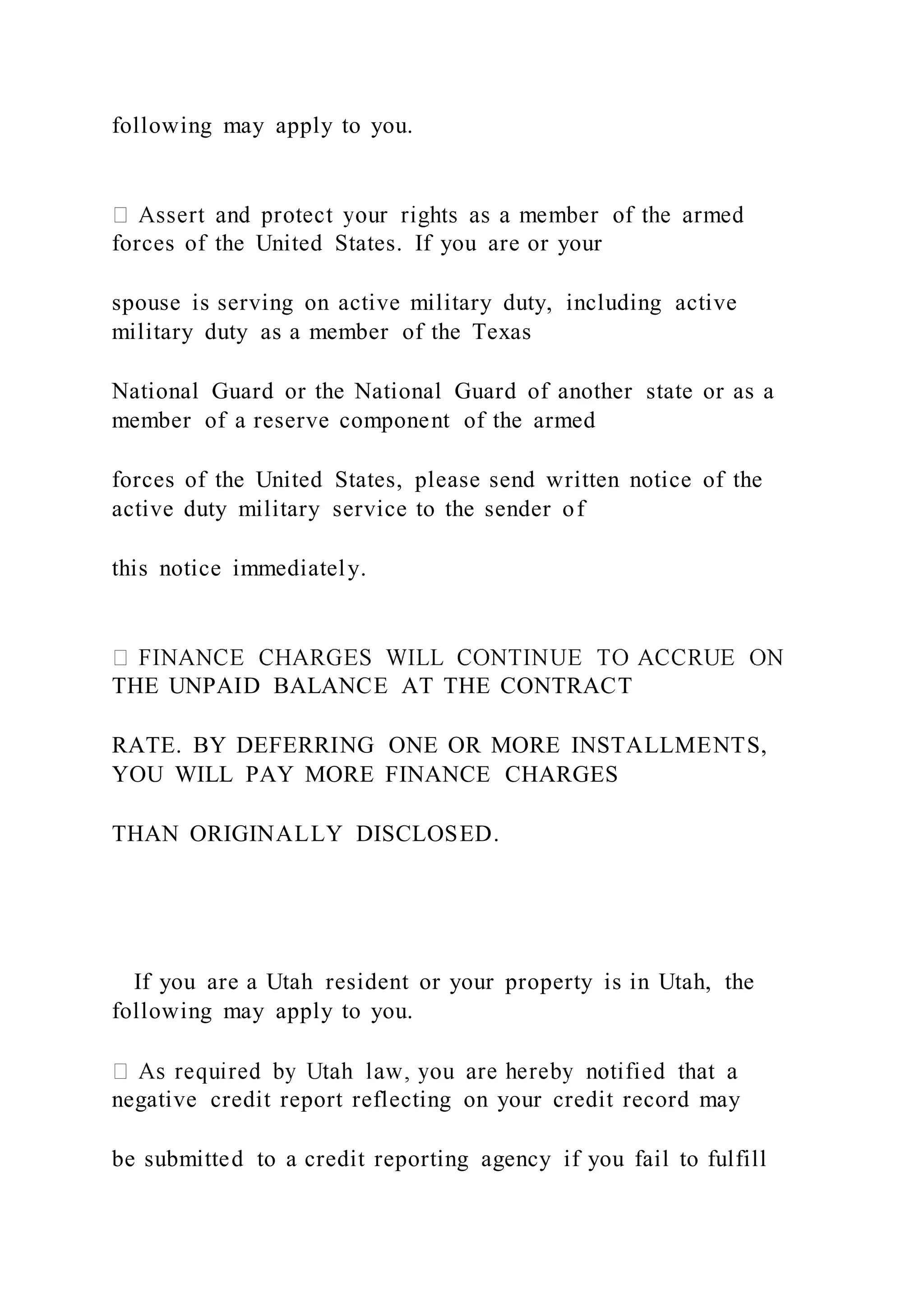 following may apply to you.
forces of the United States. If you are or your
spouse is serving on active military duty, including active
military duty as a member of the Texas
National Guard or the National Guard of another state or as a
member of a reserve component of the armed
forces of the United States, please send written notice of the
active duty military service to the sender of
this notice immediately.
THE UNPAID BALANCE AT THE CONTRACT
RATE. BY DEFERRING ONE OR MORE INSTALLMENTS,
YOU WILL PAY MORE FINANCE CHARGES
THAN ORIGINALLY DISCLOSED.
If you are a Utah resident or your property is in Utah, the
following may apply to you.
negative credit report reflecting on your credit record may
be submitted to a credit reporting agency if you fail to fulfill
 