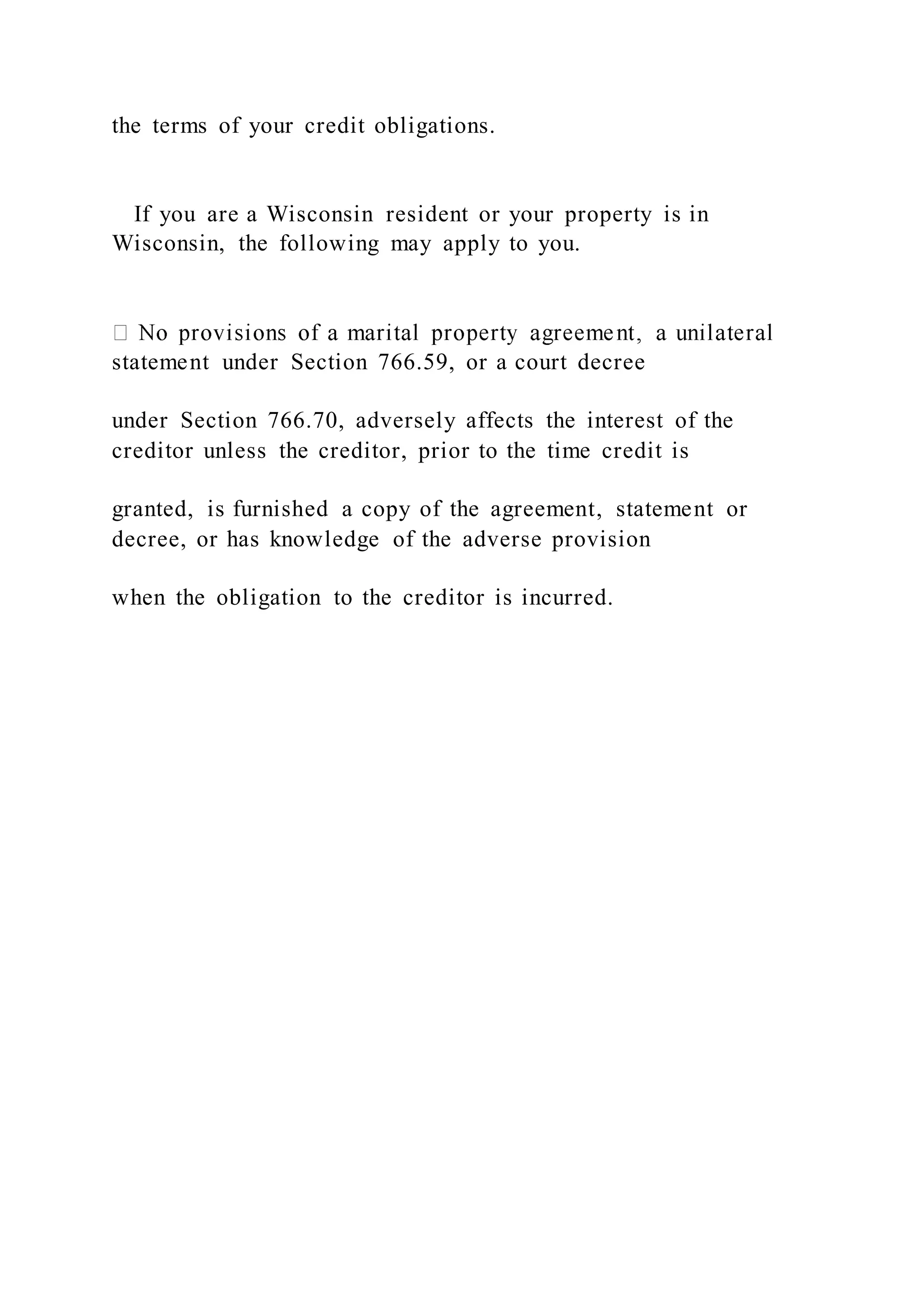 the terms of your credit obligations.
If you are a Wisconsin resident or your property is in
Wisconsin, the following may apply to you.
statement under Section 766.59, or a court decree
under Section 766.70, adversely affects the interest of the
creditor unless the creditor, prior to the time credit is
granted, is furnished a copy of the agreement, statement or
decree, or has knowledge of the adverse provision
when the obligation to the creditor is incurred.
 