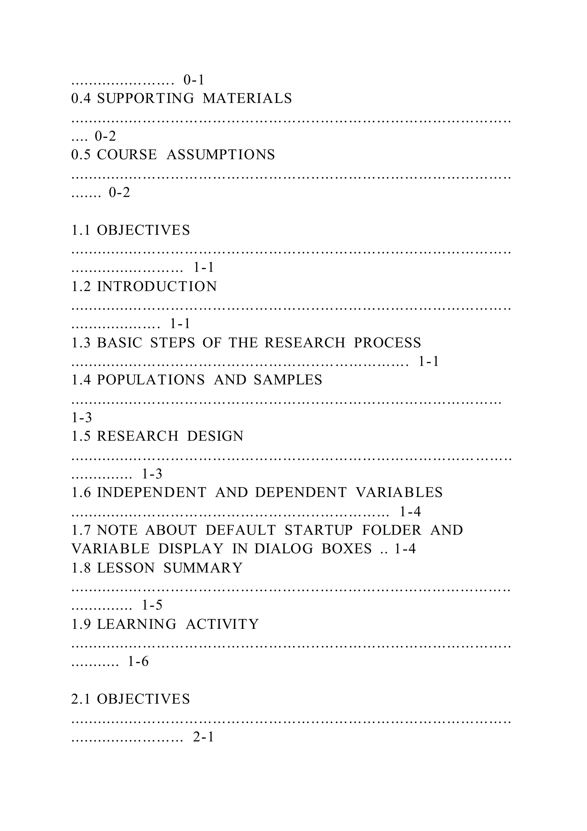 ....................... 0-1
0.4 SUPPORTING MATERIALS
...............................................................................................
.... 0-2
0.5 COURSE ASSUMPTIONS
...............................................................................................
....... 0-2
1.1 OBJECTIVES
...............................................................................................
......................... 1-1
1.2 INTRODUCTION
...............................................................................................
.................... 1-1
1.3 BASIC STEPS OF THE RESEARCH PROCESS
......................................................................... 1-1
1.4 POPULATIONS AND SAMPLES
.............................................................................................
1-3
1.5 RESEARCH DESIGN
....................................................................................... ........
.............. 1-3
1.6 INDEPENDENT AND DEPENDENT VARIABLES
..................................................................... 1-4
1.7 NOTE ABOUT DEFAULT STARTUP FOLDER AND
VARIABLE DISPLAY IN DIALOG BOXES .. 1-4
1.8 LESSON SUMMARY
...............................................................................................
.............. 1-5
1.9 LEARNING ACTIVITY
...............................................................................................
........... 1-6
2.1 OBJECTIVES
...............................................................................................
......................... 2-1
 