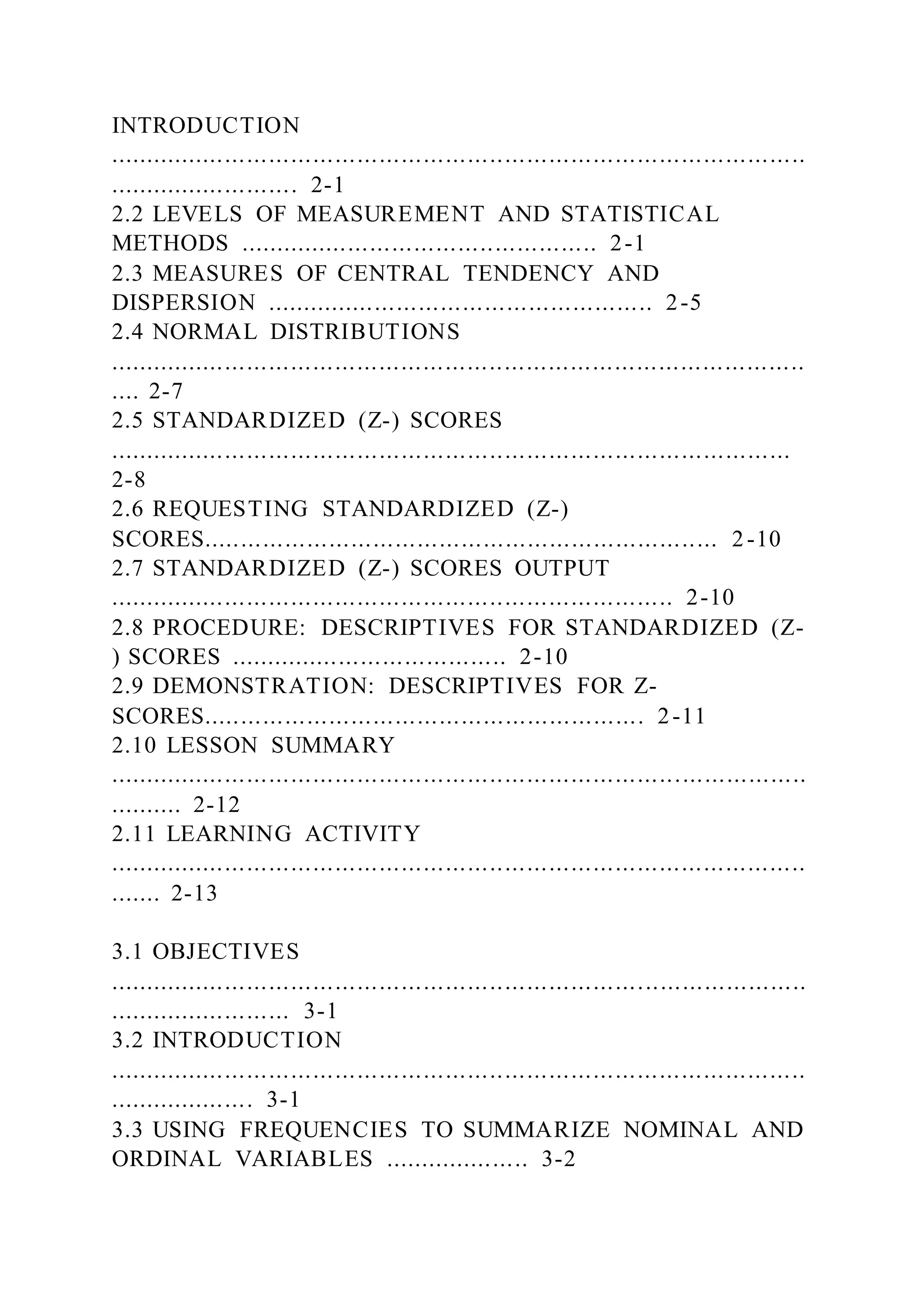 INTRODUCTION
...............................................................................................
.......................... 2-1
2.2 LEVELS OF MEASUREMENT AND STATISTICAL
METHODS ................................................. 2-1
2.3 MEASURES OF CENTRAL TENDENCY AND
DISPERSION ..................................................... 2-5
2.4 NORMAL DISTRIBUTIONS
...............................................................................................
.... 2-7
2.5 STANDARDIZED (Z-) SCORES
.............................................................................................
2-8
2.6 REQUESTING STANDARDIZED (Z-)
SCORES...................................................................... 2-10
2.7 STANDARDIZED (Z-) SCORES OUTPUT
............................................................................. 2-10
2.8 PROCEDURE: DESCRIPTIVES FOR STANDARDIZED (Z-
) SCORES ...................................... 2-10
2.9 DEMONSTRATION: DESCRIPTIVES FOR Z-
SCORES............................................................ 2-11
2.10 LESSON SUMMARY
...............................................................................................
.......... 2-12
2.11 LEARNING ACTIVITY
...............................................................................................
....... 2-13
3.1 OBJECTIVES
...............................................................................................
......................... 3-1
3.2 INTRODUCTION
...............................................................................................
.................... 3-1
3.3 USING FREQUENCIES TO SUMMARIZE NOMINAL AND
ORDINAL VARIABLES .................... 3-2
 