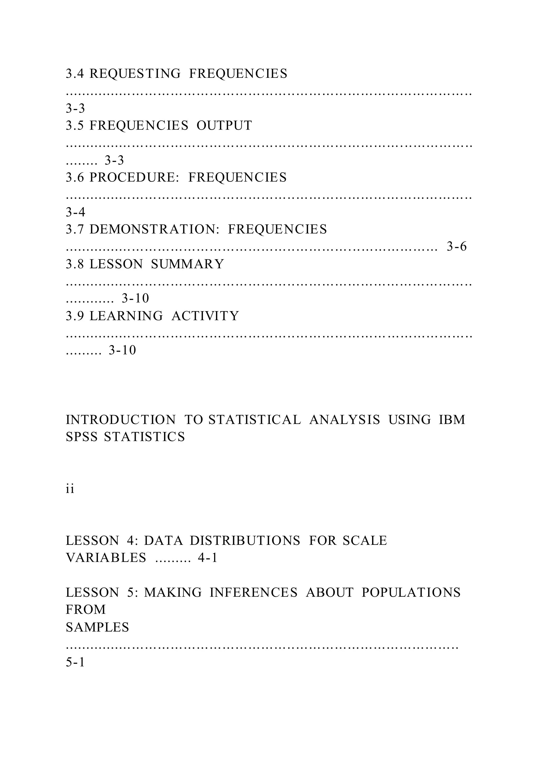 3.4 REQUESTING FREQUENCIES
...............................................................................................
3-3
3.5 FREQUENCIES OUTPUT
...............................................................................................
........ 3-3
3.6 PROCEDURE: FREQUENCIES
...............................................................................................
3-4
3.7 DEMONSTRATION: FREQUENCIES
....................................................................................... 3-6
3.8 LESSON SUMMARY
...............................................................................................
............ 3-10
3.9 LEARNING ACTIVITY
...............................................................................................
......... 3-10
INTRODUCTION TO STATISTICAL ANALYSIS USING IBM
SPSS STATISTICS
ii
LESSON 4: DATA DISTRIBUTIONS FOR SCALE
VARIABLES ......... 4-1
LESSON 5: MAKING INFERENCES ABOUT POPULATIONS
FROM
SAMPLES
............................................................................................
5-1
 