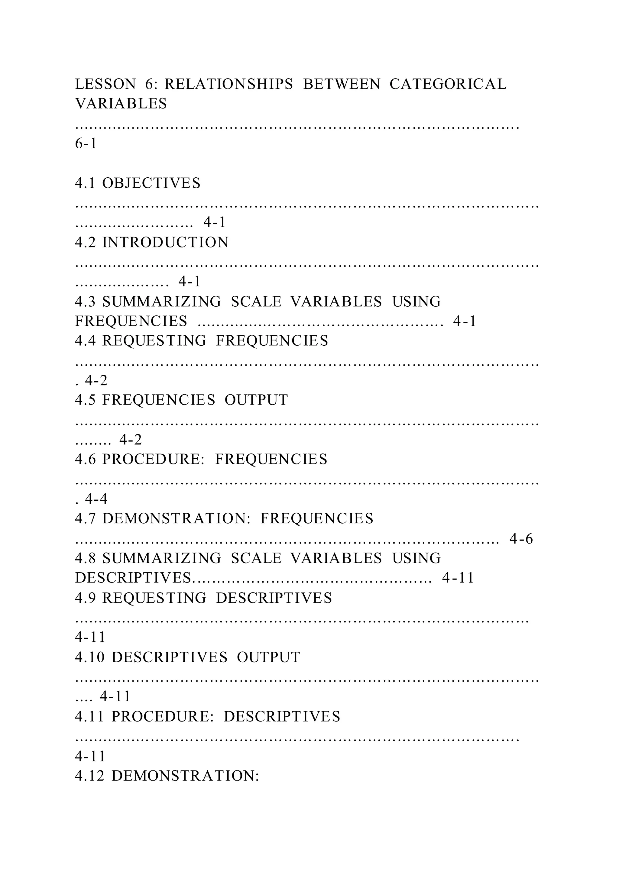 LESSON 6: RELATIONSHIPS BETWEEN CATEGORICAL
VARIABLES
...........................................................................................
6-1
4.1 OBJECTIVES
...............................................................................................
......................... 4-1
4.2 INTRODUCTION
...............................................................................................
.................... 4-1
4.3 SUMMARIZING SCALE VARIABLES USING
FREQUENCIES ................................................... 4-1
4.4 REQUESTING FREQUENCIES
...............................................................................................
. 4-2
4.5 FREQUENCIES OUTPUT
...............................................................................................
........ 4-2
4.6 PROCEDURE: FREQUENCIES
...............................................................................................
. 4-4
4.7 DEMONSTRATION: FREQUENCIES
....................................................................................... 4-6
4.8 SUMMARIZING SCALE VARIABLES USING
DESCRIPTIVES................................................. 4-11
4.9 REQUESTING DESCRIPTIVES
.............................................................................................
4-11
4.10 DESCRIPTIVES OUTPUT
...............................................................................................
.... 4-11
4.11 PROCEDURE: DESCRIPTIVES
...........................................................................................
4-11
4.12 DEMONSTRATION:
 