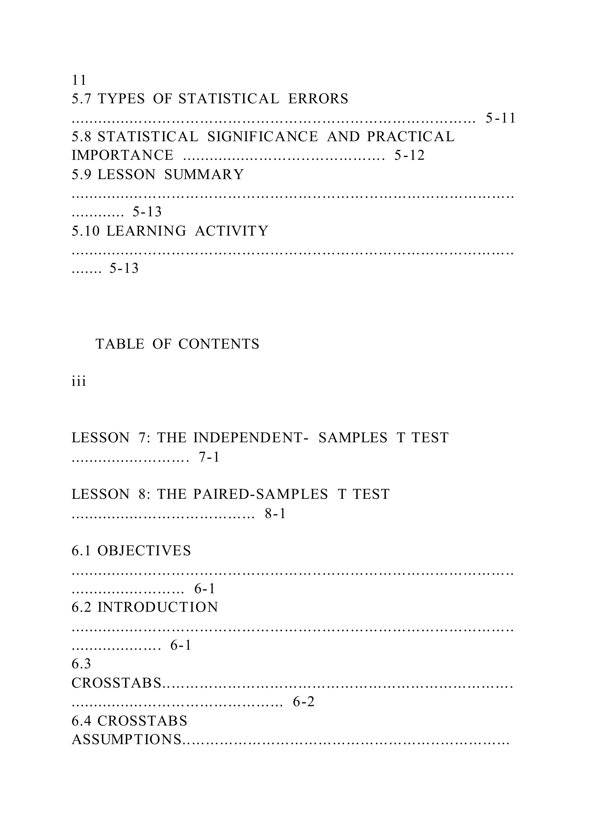 11
5.7 TYPES OF STATISTICAL ERRORS
....................................................................................... 5-11
5.8 STATISTICAL SIGNIFICANCE AND PRACTICAL
IMPORTANCE ............................................ 5-12
5.9 LESSON SUMMARY
...............................................................................................
............ 5-13
5.10 LEARNING ACTIVITY
...............................................................................................
....... 5-13
TABLE OF CONTENTS
iii
LESSON 7: THE INDEPENDENT- SAMPLES T TEST
.......................... 7-1
LESSON 8: THE PAIRED-SAMPLES T TEST
........................................ 8-1
6.1 OBJECTIVES
...............................................................................................
......................... 6-1
6.2 INTRODUCTION
...............................................................................................
.................... 6-1
6.3
CROSSTABS...........................................................................
.............................................. 6-2
6.4 CROSSTABS
ASSUMPTIONS......................................................................
 
