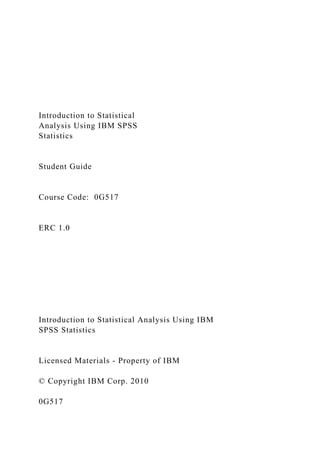 Introduction to Statistical
Analysis Using IBM SPSS
Statistics
Student Guide
Course Code: 0G517
ERC 1.0
Introduction to Statistical Analysis Using IBM
SPSS Statistics
Licensed Materials - Property of IBM
© Copyright IBM Corp. 2010
0G517
 