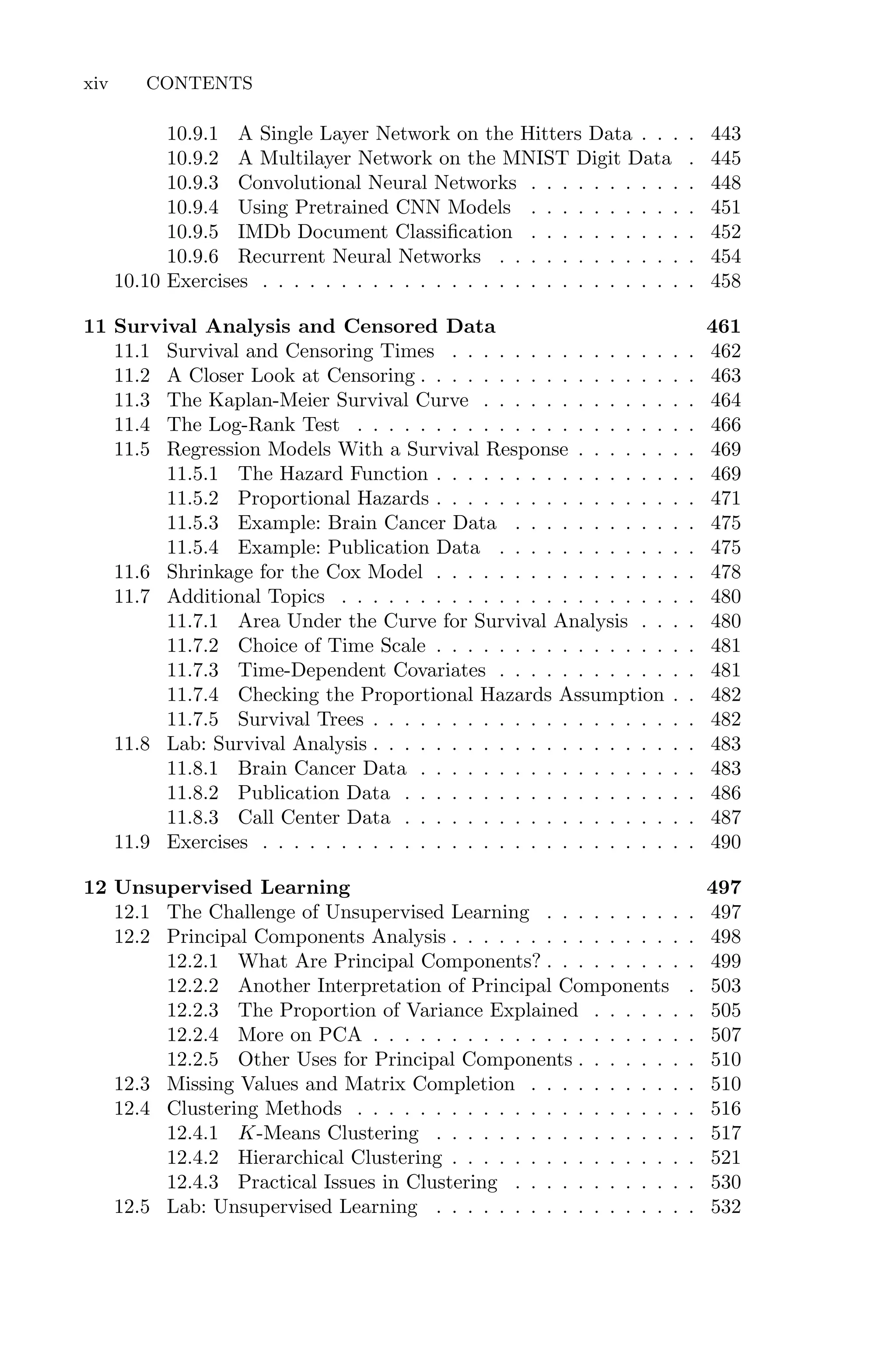 10.9.1 A Single Layer Network on the Hitters Data . . . . 443
10.9.2 A Multilayer Network on the MNIST Digit Data . 445
10.9.3 Convolutional Neural Networks . . . . . . . . . . . 448
10.9.4 Using Pretrained CNN Models . . . . . . . . . . . 451
10.9.5 IMDb Document Classification . . . . . . . . . . . 452
10.9.6 Recurrent Neural Networks . . . . . . . . . . . . . 454
10.10 Exercises . . . . . . . . . . . . . . . . . . . . . . . . . . . . 458
11 Survival Analysis and Censored Data 461
11.1 Survival and Censoring Times . . . . . . . . . . . . . . . . 462
11.2 A Closer Look at Censoring . . . . . . . . . . . . . . . . . . 463
11.3 The Kaplan-Meier Survival Curve . . . . . . . . . . . . . . 464
11.4 The Log-Rank Test . . . . . . . . . . . . . . . . . . . . . . 466
11.5 Regression Models With a Survival Response . . . . . . . . 469
11.5.1 The Hazard Function . . . . . . . . . . . . . . . . . 469
11.5.2 Proportional Hazards . . . . . . . . . . . . . . . . . 471
11.5.3 Example: Brain Cancer Data . . . . . . . . . . . . 475
11.5.4 Example: Publication Data . . . . . . . . . . . . . 475
11.6 Shrinkage for the Cox Model . . . . . . . . . . . . . . . . . 478
11.7 Additional Topics . . . . . . . . . . . . . . . . . . . . . . . 480
11.7.1 Area Under the Curve for Survival Analysis . . . . 480
11.7.2 Choice of Time Scale . . . . . . . . . . . . . . . . . 481
11.7.3 Time-Dependent Covariates . . . . . . . . . . . . . 481
11.7.4 Checking the Proportional Hazards Assumption . . 482
11.7.5 Survival Trees . . . . . . . . . . . . . . . . . . . . . 482
11.8 Lab: Survival Analysis . . . . . . . . . . . . . . . . . . . . . 483
11.8.1 Brain Cancer Data . . . . . . . . . . . . . . . . . . 483
11.8.2 Publication Data . . . . . . . . . . . . . . . . . . . 486
11.8.3 Call Center Data . . . . . . . . . . . . . . . . . . . 487
11.9 Exercises . . . . . . . . . . . . . . . . . . . . . . . . . . . . 490
12 Unsupervised Learning 497
12.1 The Challenge of Unsupervised Learning . . . . . . . . . . 497
12.2 Principal Components Analysis . . . . . . . . . . . . . . . . 498
12.2.1 What Are Principal Components? . . . . . . . . . . 499
12.2.2 Another Interpretation of Principal Components . 503
12.2.3 The Proportion of Variance Explained . . . . . . . 505
12.2.4 More on PCA . . . . . . . . . . . . . . . . . . . . . 507
12.2.5 Other Uses for Principal Components . . . . . . . . 510
12.3 Missing Values and Matrix Completion . . . . . . . . . . . 510
12.4 Clustering Methods . . . . . . . . . . . . . . . . . . . . . . 516
12.4.1 K-Means Clustering . . . . . . . . . . . . . . . . . 517
12.4.2 Hierarchical Clustering . . . . . . . . . . . . . . . . 521
12.4.3 Practical Issues in Clustering . . . . . . . . . . . . 530
12.5 Lab: Unsupervised Learning . . . . . . . . . . . . . . . . . 532
xiv CONTENTS
 
