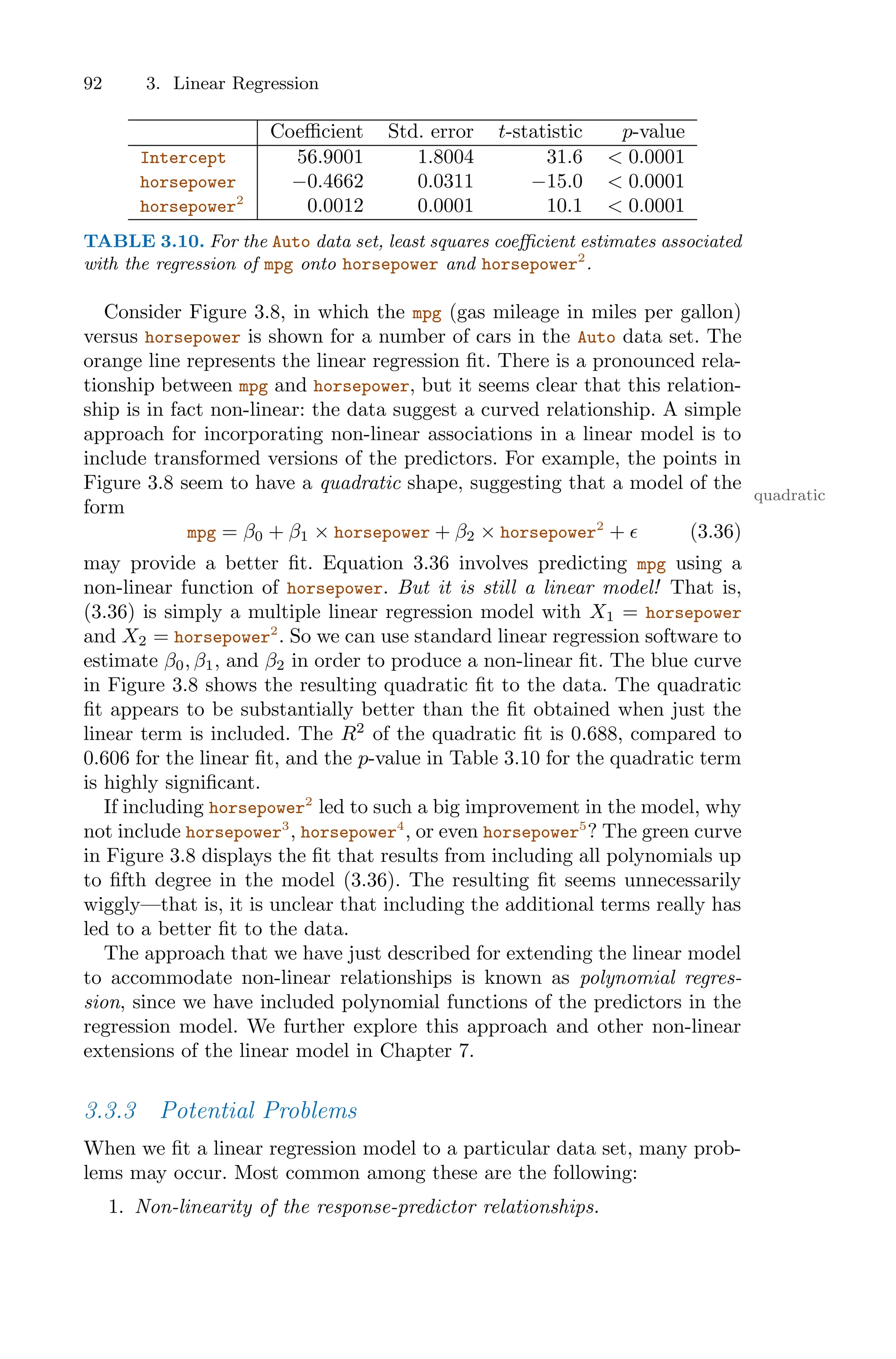 92 3. Linear Regression
Coeﬃcient Std. error t-statistic p-value
Intercept 56.9001 1.8004 31.6 < 0.0001
horsepower −0.4662 0.0311 −15.0 < 0.0001
horsepower2
0.0012 0.0001 10.1 < 0.0001
TABLE 3.10. For the Auto data set, least squares coeﬃcient estimates associated
with the regression of mpg onto horsepower and horsepower2
.
Consider Figure 3.8, in which the mpg (gas mileage in miles per gallon)
versus horsepower is shown for a number of cars in the Auto data set. The
orange line represents the linear regression fit. There is a pronounced rela-
tionship between mpg and horsepower, but it seems clear that this relation-
ship is in fact non-linear: the data suggest a curved relationship. A simple
approach for incorporating non-linear associations in a linear model is to
include transformed versions of the predictors. For example, the points in
Figure 3.8 seem to have a quadratic shape, suggesting that a model of the
quadratic
form
mpg = β0 + β1 × horsepower + β2 × horsepower2
+ ϵ (3.36)
may provide a better fit. Equation 3.36 involves predicting mpg using a
non-linear function of horsepower. But it is still a linear model! That is,
(3.36) is simply a multiple linear regression model with X1 = horsepower
and X2 = horsepower2
. So we can use standard linear regression software to
estimate β0, β1, and β2 in order to produce a non-linear fit. The blue curve
in Figure 3.8 shows the resulting quadratic fit to the data. The quadratic
fit appears to be substantially better than the fit obtained when just the
linear term is included. The R2
of the quadratic fit is 0.688, compared to
0.606 for the linear fit, and the p-value in Table 3.10 for the quadratic term
is highly significant.
If including horsepower2
led to such a big improvement in the model, why
not include horsepower3
, horsepower4
, or even horsepower5
? The green curve
in Figure 3.8 displays the fit that results from including all polynomials up
to fifth degree in the model (3.36). The resulting fit seems unnecessarily
wiggly—that is, it is unclear that including the additional terms really has
led to a better fit to the data.
The approach that we have just described for extending the linear model
to accommodate non-linear relationships is known as polynomial regres-
sion, since we have included polynomial functions of the predictors in the
regression model. We further explore this approach and other non-linear
extensions of the linear model in Chapter 7.
3.3.3 Potential Problems
When we fit a linear regression model to a particular data set, many prob-
lems may occur. Most common among these are the following:
1. Non-linearity of the response-predictor relationships.
 