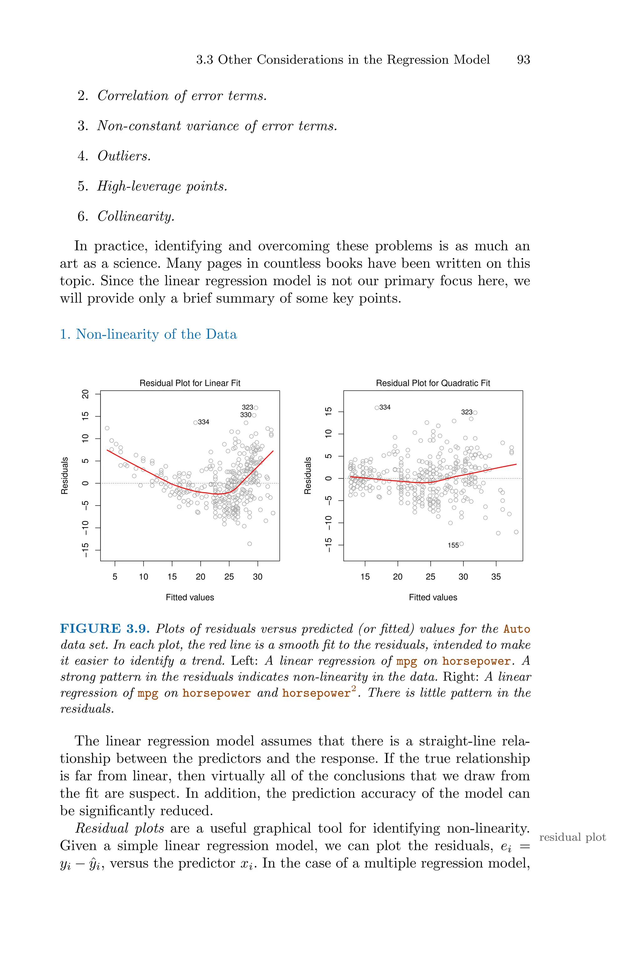 3.3 Other Considerations in the Regression Model 93
2. Correlation of error terms.
3. Non-constant variance of error terms.
4. Outliers.
5. High-leverage points.
6. Collinearity.
In practice, identifying and overcoming these problems is as much an
art as a science. Many pages in countless books have been written on this
topic. Since the linear regression model is not our primary focus here, we
will provide only a brief summary of some key points.
1. Non-linearity of the Data
5 10 15 20 25 30
−15
−10
−5
0
5
10
15
20
Fitted values
Residuals
Residual Plot for Linear Fit
323
330
334
15 20 25 30 35
−15
−10
−5
0
5
10
15
Fitted values
Residuals
Residual Plot for Quadratic Fit
334
323
155
FIGURE 3.9. Plots of residuals versus predicted (or fitted) values for the Auto
data set. In each plot, the red line is a smooth fit to the residuals, intended to make
it easier to identify a trend. Left: A linear regression of mpg on horsepower. A
strong pattern in the residuals indicates non-linearity in the data. Right: A linear
regression of mpg on horsepower and horsepower2
. There is little pattern in the
residuals.
The linear regression model assumes that there is a straight-line rela-
tionship between the predictors and the response. If the true relationship
is far from linear, then virtually all of the conclusions that we draw from
the fit are suspect. In addition, the prediction accuracy of the model can
be significantly reduced.
Residual plots are a useful graphical tool for identifying non-linearity.
residual plot
Given a simple linear regression model, we can plot the residuals, ei =
yi − ŷi, versus the predictor xi. In the case of a multiple regression model,
 