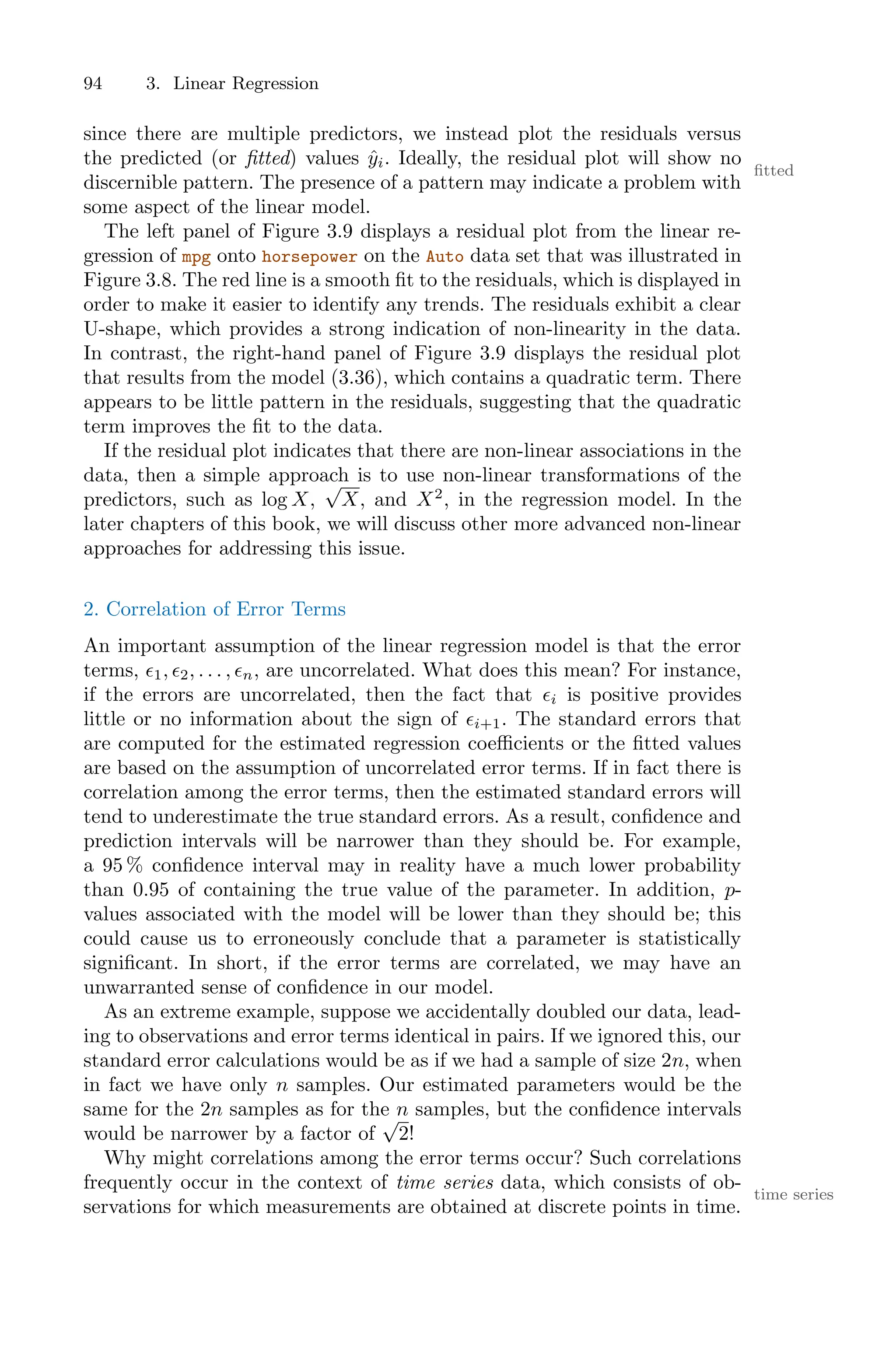 94 3. Linear Regression
since there are multiple predictors, we instead plot the residuals versus
the predicted (or fitted) values ŷi. Ideally, the residual plot will show no
fitted
discernible pattern. The presence of a pattern may indicate a problem with
some aspect of the linear model.
The left panel of Figure 3.9 displays a residual plot from the linear re-
gression of mpg onto horsepower on the Auto data set that was illustrated in
Figure 3.8. The red line is a smooth fit to the residuals, which is displayed in
order to make it easier to identify any trends. The residuals exhibit a clear
U-shape, which provides a strong indication of non-linearity in the data.
In contrast, the right-hand panel of Figure 3.9 displays the residual plot
that results from the model (3.36), which contains a quadratic term. There
appears to be little pattern in the residuals, suggesting that the quadratic
term improves the fit to the data.
If the residual plot indicates that there are non-linear associations in the
data, then a simple approach is to use non-linear transformations of the
predictors, such as log X,
√
X, and X2
, in the regression model. In the
later chapters of this book, we will discuss other more advanced non-linear
approaches for addressing this issue.
2. Correlation of Error Terms
An important assumption of the linear regression model is that the error
terms, ϵ1, ϵ2, . . . , ϵn, are uncorrelated. What does this mean? For instance,
if the errors are uncorrelated, then the fact that ϵi is positive provides
little or no information about the sign of ϵi+1. The standard errors that
are computed for the estimated regression coeﬃcients or the fitted values
are based on the assumption of uncorrelated error terms. If in fact there is
correlation among the error terms, then the estimated standard errors will
tend to underestimate the true standard errors. As a result, confidence and
prediction intervals will be narrower than they should be. For example,
a 95 % confidence interval may in reality have a much lower probability
than 0.95 of containing the true value of the parameter. In addition, p-
values associated with the model will be lower than they should be; this
could cause us to erroneously conclude that a parameter is statistically
significant. In short, if the error terms are correlated, we may have an
unwarranted sense of confidence in our model.
As an extreme example, suppose we accidentally doubled our data, lead-
ing to observations and error terms identical in pairs. If we ignored this, our
standard error calculations would be as if we had a sample of size 2n, when
in fact we have only n samples. Our estimated parameters would be the
same for the 2n samples as for the n samples, but the confidence intervals
would be narrower by a factor of
√
2!
Why might correlations among the error terms occur? Such correlations
frequently occur in the context of time series data, which consists of ob-
time series
servations for which measurements are obtained at discrete points in time.
 