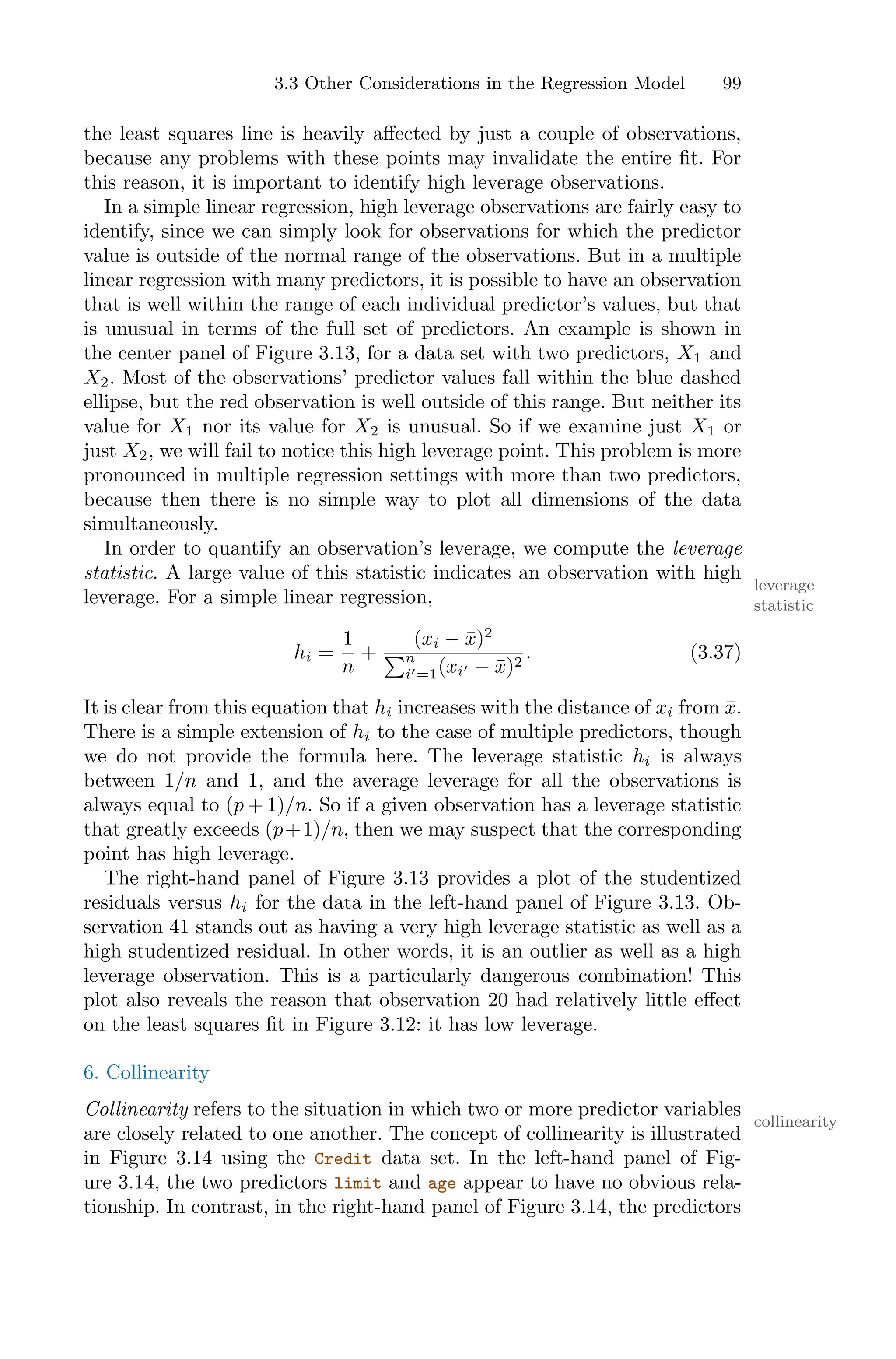 3.3 Other Considerations in the Regression Model 99
the least squares line is heavily aﬀected by just a couple of observations,
because any problems with these points may invalidate the entire fit. For
this reason, it is important to identify high leverage observations.
In a simple linear regression, high leverage observations are fairly easy to
identify, since we can simply look for observations for which the predictor
value is outside of the normal range of the observations. But in a multiple
linear regression with many predictors, it is possible to have an observation
that is well within the range of each individual predictor’s values, but that
is unusual in terms of the full set of predictors. An example is shown in
the center panel of Figure 3.13, for a data set with two predictors, X1 and
X2. Most of the observations’ predictor values fall within the blue dashed
ellipse, but the red observation is well outside of this range. But neither its
value for X1 nor its value for X2 is unusual. So if we examine just X1 or
just X2, we will fail to notice this high leverage point. This problem is more
pronounced in multiple regression settings with more than two predictors,
because then there is no simple way to plot all dimensions of the data
simultaneously.
In order to quantify an observation’s leverage, we compute the leverage
statistic. A large value of this statistic indicates an observation with high
leverage
statistic
leverage. For a simple linear regression,
hi =
1
n
+
(xi − x̄)2
)n
i′=1(xi′ − x̄)2
. (3.37)
It is clear from this equation that hi increases with the distance of xi from x̄.
There is a simple extension of hi to the case of multiple predictors, though
we do not provide the formula here. The leverage statistic hi is always
between 1/n and 1, and the average leverage for all the observations is
always equal to (p + 1)/n. So if a given observation has a leverage statistic
that greatly exceeds (p+1)/n, then we may suspect that the corresponding
point has high leverage.
The right-hand panel of Figure 3.13 provides a plot of the studentized
residuals versus hi for the data in the left-hand panel of Figure 3.13. Ob-
servation 41 stands out as having a very high leverage statistic as well as a
high studentized residual. In other words, it is an outlier as well as a high
leverage observation. This is a particularly dangerous combination! This
plot also reveals the reason that observation 20 had relatively little eﬀect
on the least squares fit in Figure 3.12: it has low leverage.
6. Collinearity
Collinearity refers to the situation in which two or more predictor variables
collinearity
are closely related to one another. The concept of collinearity is illustrated
in Figure 3.14 using the Credit data set. In the left-hand panel of Fig-
ure 3.14, the two predictors limit and age appear to have no obvious rela-
tionship. In contrast, in the right-hand panel of Figure 3.14, the predictors
 