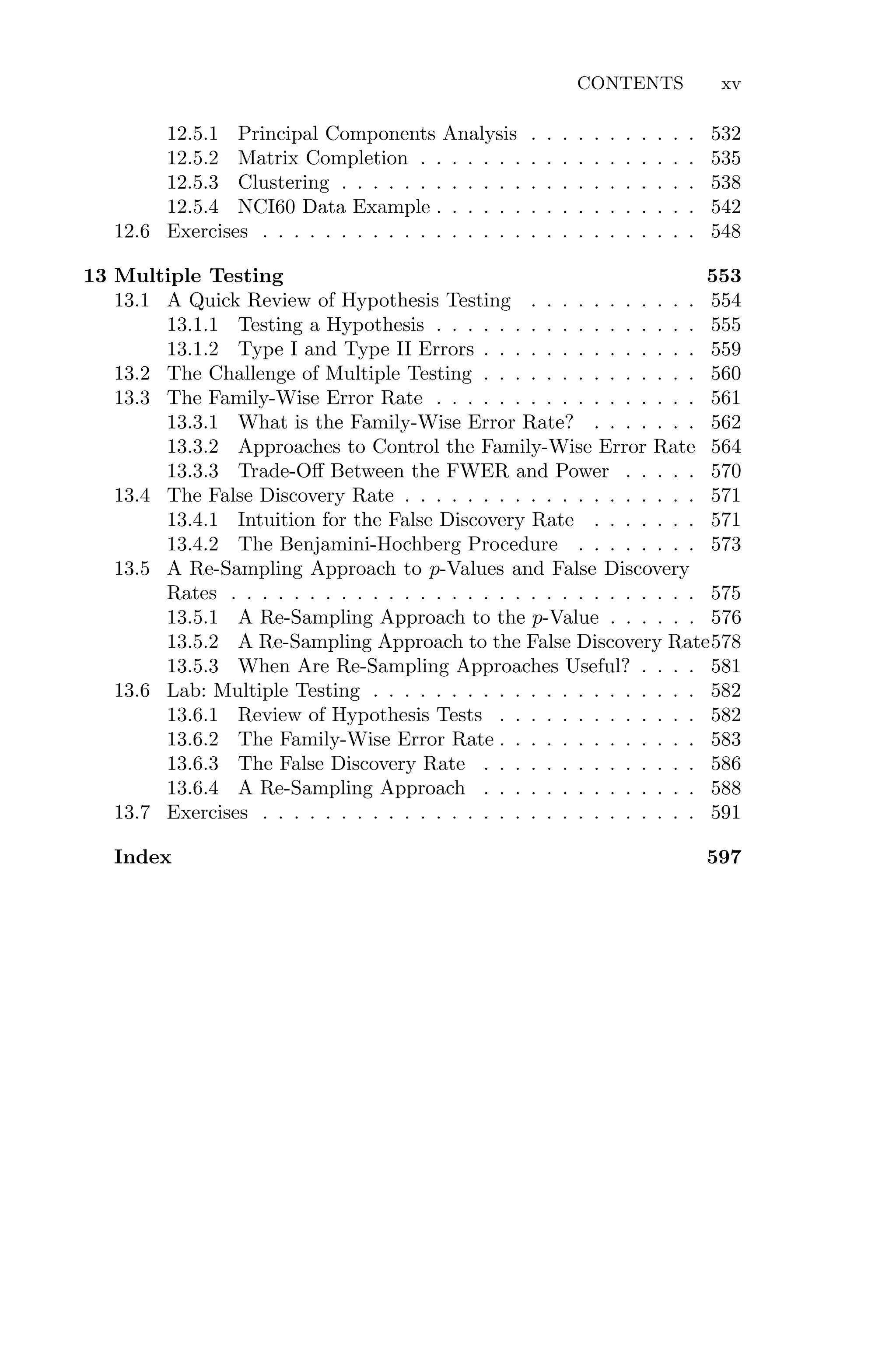 CONTENTS xv
12.5.1 Principal Components Analysis . . . . . . . . . . . 532
12.5.2 Matrix Completion . . . . . . . . . . . . . . . . . . 535
12.5.3 Clustering . . . . . . . . . . . . . . . . . . . . . . . 538
12.5.4 NCI60 Data Example . . . . . . . . . . . . . . . . . 542
12.6 Exercises . . . . . . . . . . . . . . . . . . . . . . . . . . . . 548
13 Multiple Testing 553
13.1 A Quick Review of Hypothesis Testing . . . . . . . . . . . 554
13.1.1 Testing a Hypothesis . . . . . . . . . . . . . . . . . 555
13.1.2 Type I and Type II Errors . . . . . . . . . . . . . . 559
13.2 The Challenge of Multiple Testing . . . . . . . . . . . . . . 560
13.3 The Family-Wise Error Rate . . . . . . . . . . . . . . . . . 561
13.3.1 What is the Family-Wise Error Rate? . . . . . . . 562
13.3.2 Approaches to Control the Family-Wise Error Rate 564
13.3.3 Trade-Oﬀ Between the FWER and Power . . . . . 570
13.4 The False Discovery Rate . . . . . . . . . . . . . . . . . . . 571
13.4.1 Intuition for the False Discovery Rate . . . . . . . 571
13.4.2 The Benjamini-Hochberg Procedure . . . . . . . . 573
13.5 A Re-Sampling Approach to p-Values and False Discovery
Rates . . . . . . . . . . . . . . . . . . . . . . . . . . . . . . 575
13.5.1 A Re-Sampling Approach to the p-Value . . . . . . 576
13.5.2 A Re-Sampling Approach to the False Discovery Rate578
13.5.3 When Are Re-Sampling Approaches Useful? . . . . 581
13.6 Lab: Multiple Testing . . . . . . . . . . . . . . . . . . . . . 582
13.6.1 Review of Hypothesis Tests . . . . . . . . . . . . . 582
13.6.2 The Family-Wise Error Rate . . . . . . . . . . . . . 583
13.6.3 The False Discovery Rate . . . . . . . . . . . . . . 586
13.6.4 A Re-Sampling Approach . . . . . . . . . . . . . . 588
13.7 Exercises . . . . . . . . . . . . . . . . . . . . . . . . . . . . 591
Index 597
 