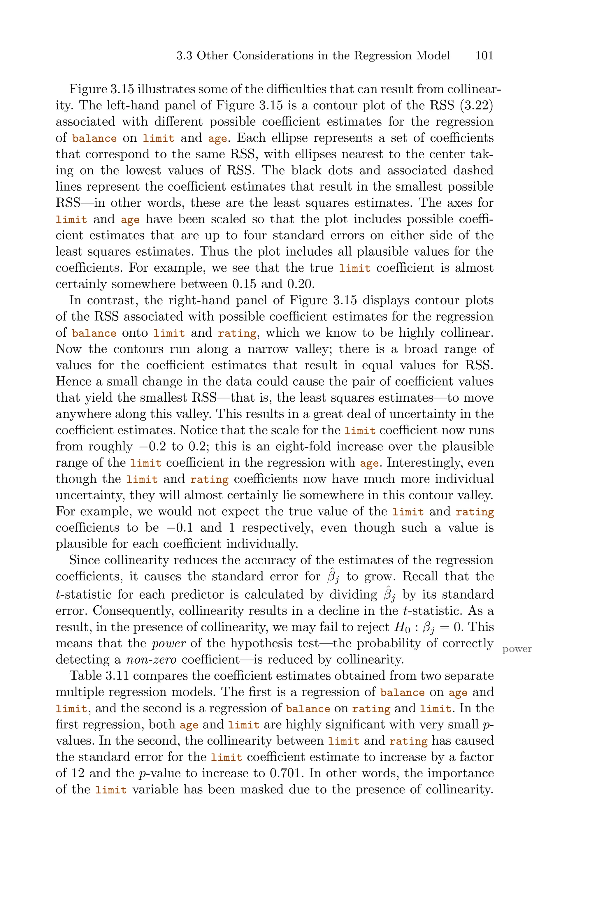 3.3 Other Considerations in the Regression Model 101
Figure 3.15 illustrates some of the diﬃculties that can result from collinear-
ity. The left-hand panel of Figure 3.15 is a contour plot of the RSS (3.22)
associated with diﬀerent possible coeﬃcient estimates for the regression
of balance on limit and age. Each ellipse represents a set of coeﬃcients
that correspond to the same RSS, with ellipses nearest to the center tak-
ing on the lowest values of RSS. The black dots and associated dashed
lines represent the coeﬃcient estimates that result in the smallest possible
RSS—in other words, these are the least squares estimates. The axes for
limit and age have been scaled so that the plot includes possible coeﬃ-
cient estimates that are up to four standard errors on either side of the
least squares estimates. Thus the plot includes all plausible values for the
coeﬃcients. For example, we see that the true limit coeﬃcient is almost
certainly somewhere between 0.15 and 0.20.
In contrast, the right-hand panel of Figure 3.15 displays contour plots
of the RSS associated with possible coeﬃcient estimates for the regression
of balance onto limit and rating, which we know to be highly collinear.
Now the contours run along a narrow valley; there is a broad range of
values for the coeﬃcient estimates that result in equal values for RSS.
Hence a small change in the data could cause the pair of coeﬃcient values
that yield the smallest RSS—that is, the least squares estimates—to move
anywhere along this valley. This results in a great deal of uncertainty in the
coeﬃcient estimates. Notice that the scale for the limit coeﬃcient now runs
from roughly −0.2 to 0.2; this is an eight-fold increase over the plausible
range of the limit coeﬃcient in the regression with age. Interestingly, even
though the limit and rating coeﬃcients now have much more individual
uncertainty, they will almost certainly lie somewhere in this contour valley.
For example, we would not expect the true value of the limit and rating
coeﬃcients to be −0.1 and 1 respectively, even though such a value is
plausible for each coeﬃcient individually.
Since collinearity reduces the accuracy of the estimates of the regression
coeﬃcients, it causes the standard error for β̂j to grow. Recall that the
t-statistic for each predictor is calculated by dividing β̂j by its standard
error. Consequently, collinearity results in a decline in the t-statistic. As a
result, in the presence of collinearity, we may fail to reject H0 : βj = 0. This
means that the power of the hypothesis test—the probability of correctly power
detecting a non-zero coeﬃcient—is reduced by collinearity.
Table 3.11 compares the coeﬃcient estimates obtained from two separate
multiple regression models. The first is a regression of balance on age and
limit, and the second is a regression of balance on rating and limit. In the
first regression, both age and limit are highly significant with very small p-
values. In the second, the collinearity between limit and rating has caused
the standard error for the limit coeﬃcient estimate to increase by a factor
of 12 and the p-value to increase to 0.701. In other words, the importance
of the limit variable has been masked due to the presence of collinearity.
 