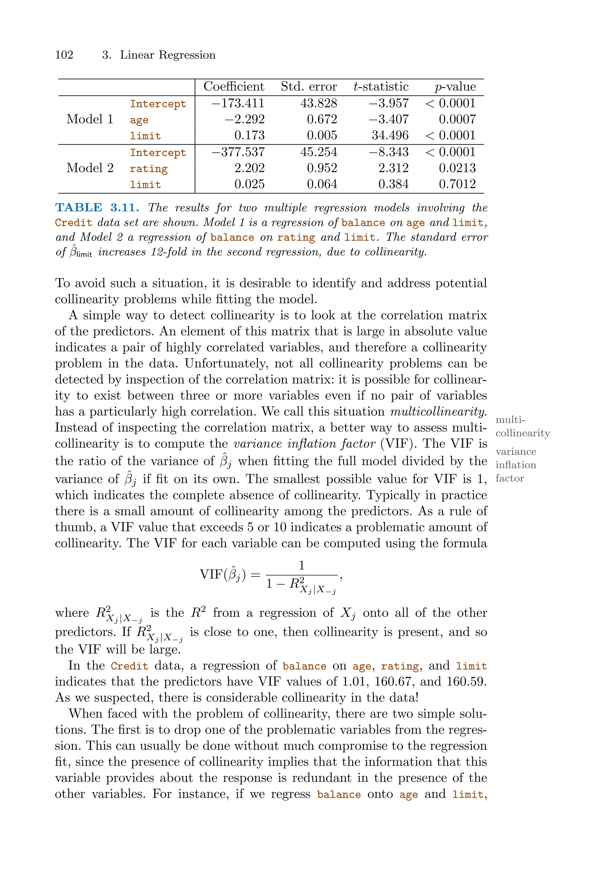 102 3. Linear Regression
Coeﬃcient Std. error t-statistic p-value
Intercept −173.411 43.828 −3.957 < 0.0001
Model 1 age −2.292 0.672 −3.407 0.0007
limit 0.173 0.005 34.496 < 0.0001
Intercept −377.537 45.254 −8.343 < 0.0001
Model 2 rating 2.202 0.952 2.312 0.0213
limit 0.025 0.064 0.384 0.7012
TABLE 3.11. The results for two multiple regression models involving the
Credit data set are shown. Model 1 is a regression of balance on age and limit,
and Model 2 a regression of balance on rating and limit. The standard error
of β̂limit increases 12-fold in the second regression, due to collinearity.
To avoid such a situation, it is desirable to identify and address potential
collinearity problems while fitting the model.
A simple way to detect collinearity is to look at the correlation matrix
of the predictors. An element of this matrix that is large in absolute value
indicates a pair of highly correlated variables, and therefore a collinearity
problem in the data. Unfortunately, not all collinearity problems can be
detected by inspection of the correlation matrix: it is possible for collinear-
ity to exist between three or more variables even if no pair of variables
has a particularly high correlation. We call this situation multicollinearity.
multi-
collinearity
Instead of inspecting the correlation matrix, a better way to assess multi-
collinearity is to compute the variance inflation factor (VIF). The VIF is
variance
inflation
factor
the ratio of the variance of β̂j when fitting the full model divided by the
variance of β̂j if fit on its own. The smallest possible value for VIF is 1,
which indicates the complete absence of collinearity. Typically in practice
there is a small amount of collinearity among the predictors. As a rule of
thumb, a VIF value that exceeds 5 or 10 indicates a problematic amount of
collinearity. The VIF for each variable can be computed using the formula
VIF(β̂j) =
1
1 − R2
Xj |X−j
,
where R2
Xj |X−j
is the R2
from a regression of Xj onto all of the other
predictors. If R2
Xj |X−j
is close to one, then collinearity is present, and so
the VIF will be large.
In the Credit data, a regression of balance on age, rating, and limit
indicates that the predictors have VIF values of 1.01, 160.67, and 160.59.
As we suspected, there is considerable collinearity in the data!
When faced with the problem of collinearity, there are two simple solu-
tions. The first is to drop one of the problematic variables from the regres-
sion. This can usually be done without much compromise to the regression
fit, since the presence of collinearity implies that the information that this
variable provides about the response is redundant in the presence of the
other variables. For instance, if we regress balance onto age and limit,
 