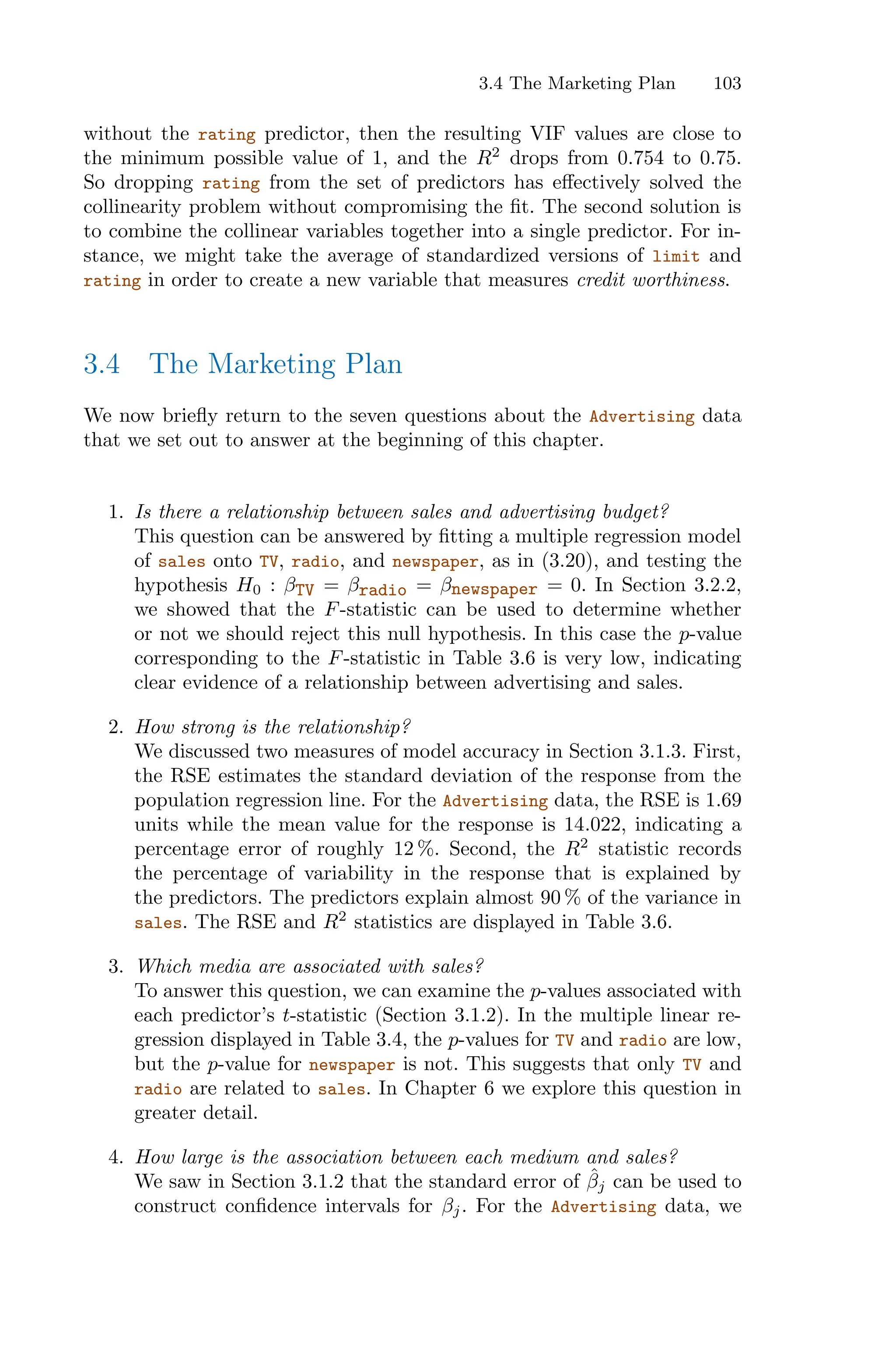 3.4 The Marketing Plan 103
without the rating predictor, then the resulting VIF values are close to
the minimum possible value of 1, and the R2
drops from 0.754 to 0.75.
So dropping rating from the set of predictors has eﬀectively solved the
collinearity problem without compromising the fit. The second solution is
to combine the collinear variables together into a single predictor. For in-
stance, we might take the average of standardized versions of limit and
rating in order to create a new variable that measures credit worthiness.
3.4 The Marketing Plan
We now briefly return to the seven questions about the Advertising data
that we set out to answer at the beginning of this chapter.
1. Is there a relationship between sales and advertising budget?
This question can be answered by fitting a multiple regression model
of sales onto TV, radio, and newspaper, as in (3.20), and testing the
hypothesis H0 : βTV = βradio = βnewspaper = 0. In Section 3.2.2,
we showed that the F-statistic can be used to determine whether
or not we should reject this null hypothesis. In this case the p-value
corresponding to the F-statistic in Table 3.6 is very low, indicating
clear evidence of a relationship between advertising and sales.
2. How strong is the relationship?
We discussed two measures of model accuracy in Section 3.1.3. First,
the RSE estimates the standard deviation of the response from the
population regression line. For the Advertising data, the RSE is 1.69
units while the mean value for the response is 14.022, indicating a
percentage error of roughly 12 %. Second, the R2
statistic records
the percentage of variability in the response that is explained by
the predictors. The predictors explain almost 90 % of the variance in
sales. The RSE and R2
statistics are displayed in Table 3.6.
3. Which media are associated with sales?
To answer this question, we can examine the p-values associated with
each predictor’s t-statistic (Section 3.1.2). In the multiple linear re-
gression displayed in Table 3.4, the p-values for TV and radio are low,
but the p-value for newspaper is not. This suggests that only TV and
radio are related to sales. In Chapter 6 we explore this question in
greater detail.
4. How large is the association between each medium and sales?
We saw in Section 3.1.2 that the standard error of β̂j can be used to
construct confidence intervals for βj. For the Advertising data, we
 