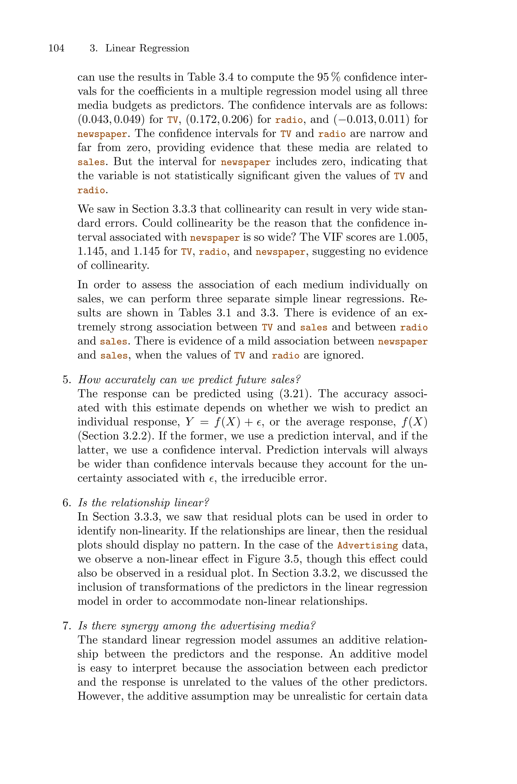 104 3. Linear Regression
can use the results in Table 3.4 to compute the 95 % confidence inter-
vals for the coeﬃcients in a multiple regression model using all three
media budgets as predictors. The confidence intervals are as follows:
(0.043, 0.049) for TV, (0.172, 0.206) for radio, and (−0.013, 0.011) for
newspaper. The confidence intervals for TV and radio are narrow and
far from zero, providing evidence that these media are related to
sales. But the interval for newspaper includes zero, indicating that
the variable is not statistically significant given the values of TV and
radio.
We saw in Section 3.3.3 that collinearity can result in very wide stan-
dard errors. Could collinearity be the reason that the confidence in-
terval associated with newspaper is so wide? The VIF scores are 1.005,
1.145, and 1.145 for TV, radio, and newspaper, suggesting no evidence
of collinearity.
In order to assess the association of each medium individually on
sales, we can perform three separate simple linear regressions. Re-
sults are shown in Tables 3.1 and 3.3. There is evidence of an ex-
tremely strong association between TV and sales and between radio
and sales. There is evidence of a mild association between newspaper
and sales, when the values of TV and radio are ignored.
5. How accurately can we predict future sales?
The response can be predicted using (3.21). The accuracy associ-
ated with this estimate depends on whether we wish to predict an
individual response, Y = f(X) + ϵ, or the average response, f(X)
(Section 3.2.2). If the former, we use a prediction interval, and if the
latter, we use a confidence interval. Prediction intervals will always
be wider than confidence intervals because they account for the un-
certainty associated with ϵ, the irreducible error.
6. Is the relationship linear?
In Section 3.3.3, we saw that residual plots can be used in order to
identify non-linearity. If the relationships are linear, then the residual
plots should display no pattern. In the case of the Advertising data,
we observe a non-linear eﬀect in Figure 3.5, though this eﬀect could
also be observed in a residual plot. In Section 3.3.2, we discussed the
inclusion of transformations of the predictors in the linear regression
model in order to accommodate non-linear relationships.
7. Is there synergy among the advertising media?
The standard linear regression model assumes an additive relation-
ship between the predictors and the response. An additive model
is easy to interpret because the association between each predictor
and the response is unrelated to the values of the other predictors.
However, the additive assumption may be unrealistic for certain data
 