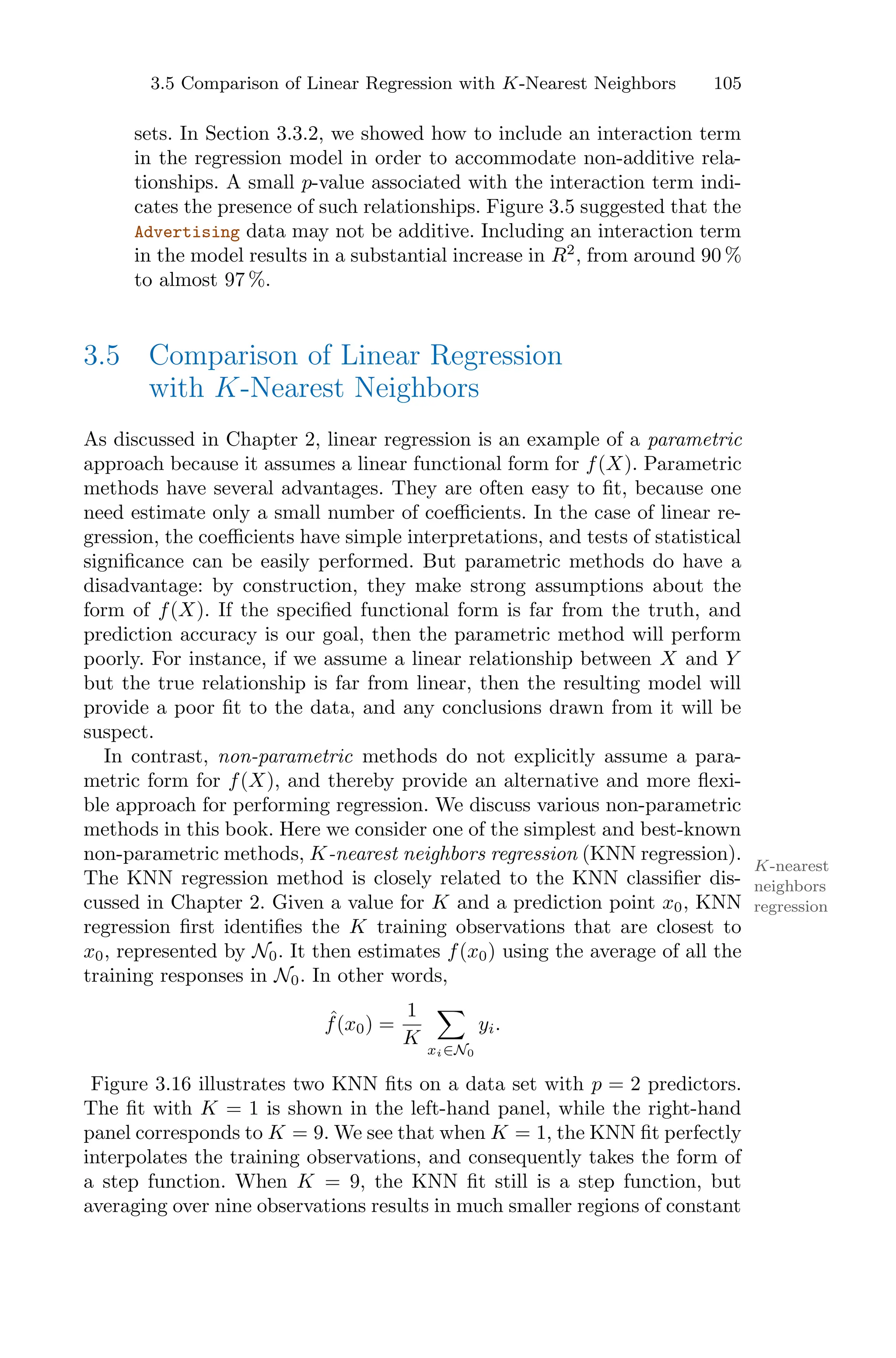 105
sets. In Section 3.3.2, we showed how to include an interaction term
in the regression model in order to accommodate non-additive rela-
tionships. A small p-value associated with the interaction term indi-
cates the presence of such relationships. Figure 3.5 suggested that the
Advertising data may not be additive. Including an interaction term
in the model results in a substantial increase in R2
, from around 90 %
to almost 97 %.
3.5 Comparison of Linear Regression
with K-Nearest Neighbors
As discussed in Chapter 2, linear regression is an example of a parametric
approach because it assumes a linear functional form for f(X). Parametric
methods have several advantages. They are often easy to fit, because one
need estimate only a small number of coeﬃcients. In the case of linear re-
gression, the coeﬃcients have simple interpretations, and tests of statistical
significance can be easily performed. But parametric methods do have a
disadvantage: by construction, they make strong assumptions about the
form of f(X). If the specified functional form is far from the truth, and
prediction accuracy is our goal, then the parametric method will perform
poorly. For instance, if we assume a linear relationship between X and Y
but the true relationship is far from linear, then the resulting model will
provide a poor fit to the data, and any conclusions drawn from it will be
suspect.
In contrast, non-parametric methods do not explicitly assume a para-
metric form for f(X), and thereby provide an alternative and more flexi-
ble approach for performing regression. We discuss various non-parametric
methods in this book. Here we consider one of the simplest and best-known
non-parametric methods, K-nearest neighbors regression (KNN regression).
K-nearest
neighbors
regression
The KNN regression method is closely related to the KNN classifier dis-
cussed in Chapter 2. Given a value for K and a prediction point x0, KNN
regression first identifies the K training observations that are closest to
x0, represented by N0. It then estimates f(x0) using the average of all the
training responses in N0. In other words,
ˆ
f(x0) =
1
K
0
xi∈N0
yi.
Figure 3.16 illustrates two KNN fits on a data set with p = 2 predictors.
The fit with K = 1 is shown in the left-hand panel, while the right-hand
panel corresponds to K = 9. We see that when K = 1, the KNN fit perfectly
interpolates the training observations, and consequently takes the form of
a step function. When K = 9, the KNN fit still is a step function, but
averaging over nine observations results in much smaller regions of constant
3.5 Comparison of Linear Regression with K-Nearest Neighbors
 