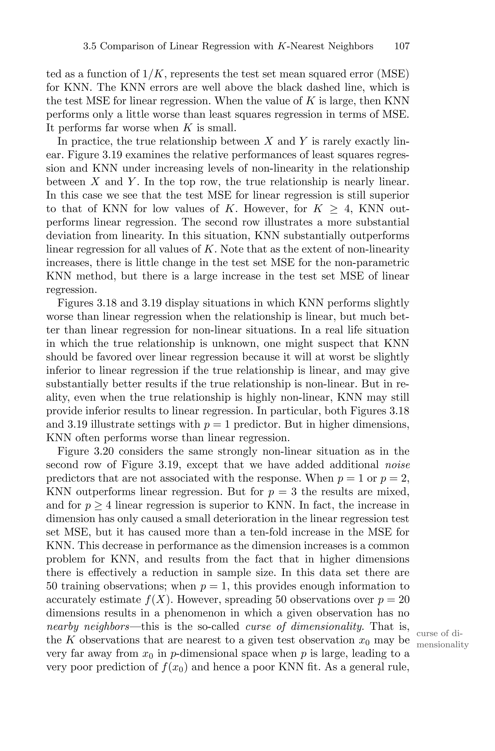 3.5 Comparison of Linear Regression with K-Nearest Neighbors 107
ted as a function of 1/K, represents the test set mean squared error (MSE)
for KNN. The KNN errors are well above the black dashed line, which is
the test MSE for linear regression. When the value of K is large, then KNN
performs only a little worse than least squares regression in terms of MSE.
It performs far worse when K is small.
In practice, the true relationship between X and Y is rarely exactly lin-
ear. Figure 3.19 examines the relative performances of least squares regres-
sion and KNN under increasing levels of non-linearity in the relationship
between X and Y . In the top row, the true relationship is nearly linear.
In this case we see that the test MSE for linear regression is still superior
to that of KNN for low values of K. However, for K ≥ 4, KNN out-
performs linear regression. The second row illustrates a more substantial
deviation from linearity. In this situation, KNN substantially outperforms
linear regression for all values of K. Note that as the extent of non-linearity
increases, there is little change in the test set MSE for the non-parametric
KNN method, but there is a large increase in the test set MSE of linear
regression.
Figures 3.18 and 3.19 display situations in which KNN performs slightly
worse than linear regression when the relationship is linear, but much bet-
ter than linear regression for non-linear situations. In a real life situation
in which the true relationship is unknown, one might suspect that KNN
should be favored over linear regression because it will at worst be slightly
inferior to linear regression if the true relationship is linear, and may give
substantially better results if the true relationship is non-linear. But in re-
ality, even when the true relationship is highly non-linear, KNN may still
provide inferior results to linear regression. In particular, both Figures 3.18
and 3.19 illustrate settings with p = 1 predictor. But in higher dimensions,
KNN often performs worse than linear regression.
Figure 3.20 considers the same strongly non-linear situation as in the
second row of Figure 3.19, except that we have added additional noise
predictors that are not associated with the response. When p = 1 or p = 2,
KNN outperforms linear regression. But for p = 3 the results are mixed,
and for p ≥ 4 linear regression is superior to KNN. In fact, the increase in
dimension has only caused a small deterioration in the linear regression test
set MSE, but it has caused more than a ten-fold increase in the MSE for
KNN. This decrease in performance as the dimension increases is a common
problem for KNN, and results from the fact that in higher dimensions
there is eﬀectively a reduction in sample size. In this data set there are
50 training observations; when p = 1, this provides enough information to
accurately estimate f(X). However, spreading 50 observations over p = 20
dimensions results in a phenomenon in which a given observation has no
nearby neighbors—this is the so-called curse of dimensionality. That is,
curse of di-
mensionality
the K observations that are nearest to a given test observation x0 may be
very far away from x0 in p-dimensional space when p is large, leading to a
very poor prediction of f(x0) and hence a poor KNN fit. As a general rule,
 
