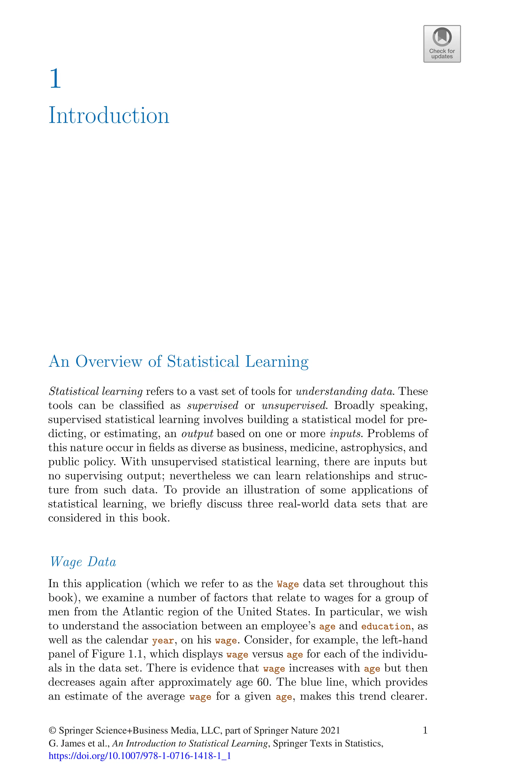 1
Introduction
An Overview of Statistical Learning
Statistical learning refers to a vast set of tools for understanding data. These
tools can be classified as supervised or unsupervised. Broadly speaking,
supervised statistical learning involves building a statistical model for pre-
dicting, or estimating, an output based on one or more inputs. Problems of
this nature occur in fields as diverse as business, medicine, astrophysics, and
public policy. With unsupervised statistical learning, there are inputs but
no supervising output; nevertheless we can learn relationships and struc-
ture from such data. To provide an illustration of some applications of
statistical learning, we briefly discuss three real-world data sets that are
considered in this book.
Wage Data
In this application (which we refer to as the Wage data set throughout this
book), we examine a number of factors that relate to wages for a group of
men from the Atlantic region of the United States. In particular, we wish
to understand the association between an employee’s age and education, as
well as the calendar year, on his wage. Consider, for example, the left-hand
panel of Figure 1.1, which displays wage versus age for each of the individu-
als in the data set. There is evidence that wage increases with age but then
decreases again after approximately age 60. The blue line, which provides
an estimate of the average wage for a given age, makes this trend clearer.
© Springer Science+Business Media, LLC, part of Springer Nature 2021
G. James et al., An Introduction to Statistical Learning, Springer Texts in Statistics,
https://doi.org/10.1007/978-1-0716-1418-1_1
1
 