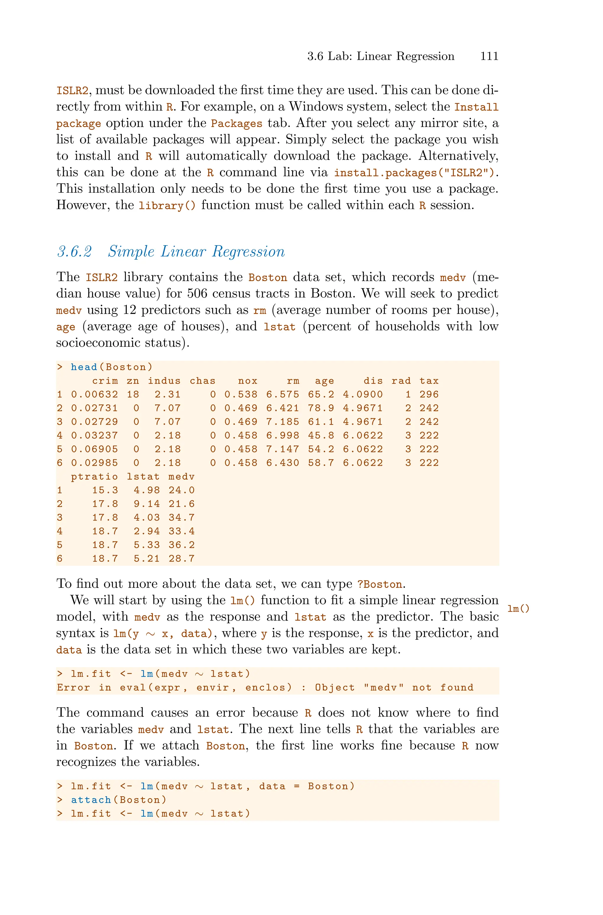 3.6 Lab: Linear Regression 111
ISLR2, must be downloaded the first time they are used. This can be done di-
rectly from within R. For example, on a Windows system, select the Install
package option under the Packages tab. After you select any mirror site, a
list of available packages will appear. Simply select the package you wish
to install and R will automatically download the package. Alternatively,
this can be done at the R command line via install.packages("ISLR2").
This installation only needs to be done the first time you use a package.
However, the library() function must be called within each R session.
3.6.2 Simple Linear Regression
The ISLR2 library contains the Boston data set, which records medv (me-
dian house value) for 506 census tracts in Boston. We will seek to predict
medv using 12 predictors such as rm (average number of rooms per house),
age (average age of houses), and lstat (percent of households with low
socioeconomic status).
> head(Boston)
crim zn indus chas nox rm age dis rad tax
1 0.00632 18 2.31 0 0.538 6.575 65.2 4.0900 1 296
2 0.02731 0 7.07 0 0.469 6.421 78.9 4.9671 2 242
3 0.02729 0 7.07 0 0.469 7.185 61.1 4.9671 2 242
4 0.03237 0 2.18 0 0.458 6.998 45.8 6.0622 3 222
5 0.06905 0 2.18 0 0.458 7.147 54.2 6.0622 3 222
6 0.02985 0 2.18 0 0.458 6.430 58.7 6.0622 3 222
ptratio lstat medv
1 15.3 4.98 24.0
2 17.8 9.14 21.6
3 17.8 4.03 34.7
4 18.7 2.94 33.4
5 18.7 5.33 36.2
6 18.7 5.21 28.7
To find out more about the data set, we can type ?Boston.
We will start by using the lm() function to fit a simple linear regression
lm()
model, with medv as the response and lstat as the predictor. The basic
syntax is lm(y ∼ x, data), where y is the response, x is the predictor, and
data is the data set in which these two variables are kept.
> lm.fit <- lm(medv ∼ lstat)
Error in eval(expr , envir , enclos) : Object "medv" not found
The command causes an error because R does not know where to find
the variables medv and lstat. The next line tells R that the variables are
in Boston. If we attach Boston, the first line works fine because R now
recognizes the variables.
> lm.fit <- lm(medv ∼ lstat , data = Boston)
> attach(Boston)
> lm.fit <- lm(medv ∼ lstat)
 